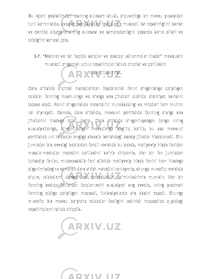 Bu rejani yozishimdan mening xulosam shuki, o‘quvchiga bir mavzu yuzasidan turli ko‘rinishda, axborot texnikasidan foydalanib mustaqil ish topshirig‘ini berish va oxirida albatta o‘zining xulosasi va samaradorligini qayerda ko‘ra olishi va tatbig‘ini so‘rash joiz. 3.2. “Mehnat va ish haqida soliqlar va boshqa ushlanmalar hisobi” mavzusini mustaqil o‘rganish uchun topshiriqlar ishlab chiqish va qo‘llashni takomillashtirish. Dars o‘tishda o‘qitish metodlaridan foydalanish fanni o‘rganishga qo‘yilgan talablar fanning mazmuniga va o‘ziga xos jihatlari alohida ahamiyat berishni taqazo etadi. Fanni o‘rganishda materialini murakkabligi va miqdori ham muhim rol o‘ynaydi. Demak, dars o‘tishda, mavzuni yoritishda fanning o‘ziga xos jihatlarini hisobga olish lozim. Dars o‘tishda o‘rganilayotgan fanga uning xususiyatlariga, o‘rganiladigan mavzularga bog‘liq bo‘lib, bu esa mavzuni yoritishda uni talabalar ongiga etkazib berishdagi asosiy jihatlar hisoblanadi. Shu jumladan biz avvalgi boblardan farqli ravishda bu bobda, moliyaviy hisob fanidan masala-mashqlar metodini qo‘llashni ko‘rib chiqamiz. Har bir fan jumladan iqtisodiy fanlar, mutaxassislik fani sifatida moliyaviy hisob fanini ham hisobga olganimizdagina samarali dars o‘tish metodini tanlaymiz, shunga muvofiq ravishda o‘quv, talabalarni darsga faol qatnashishini ta’minlashimiz mumkin. Har bir fanning boshqa fanlardan farqlanuvchi xususiyati eng avvalo, uning predmeti fanning oldiga qo‘yilgan maqsadi, funktsiyalarda o‘z aksini topadi. Shunga muvofiq biz mavzu bo‘yicha talabalar faoligini oshirish maqsadida quyidagi topshiriqlarni ishlab chiqdik. 