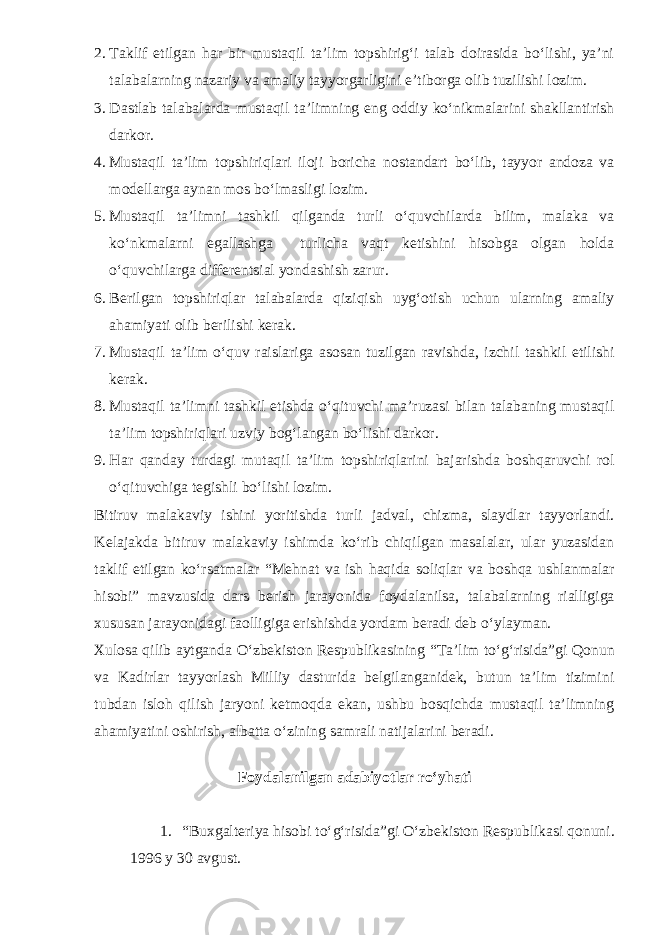 2. Taklif etilgan har bir mustaqil ta’lim topshirig‘i talab doirasida bo‘lishi, ya’ni talabalarning nazariy va amaliy tayyorgarligini e’tiborga olib tuzilishi lozim. 3. Dastlab talabalarda mustaqil ta’limning eng oddiy ko‘nikmalarini shakllantirish darkor. 4. Mustaqil ta’lim topshiriqlari iloji boricha nostandart bo‘lib, tayyor andoza va modellarga aynan mos bo‘lmasligi lozim. 5. Mustaqil ta’limni tashkil qilganda turli o‘quvchilarda bilim, malaka va ko‘nkmalarni egallashga turlicha vaqt ketishini hisobga olgan holda o‘quvchilarga differentsial yondashish zarur. 6. Berilgan topshiriqlar talabalarda qiziqish uyg‘otish uchun ularning amaliy ahamiyati olib berilishi kerak. 7. Mustaqil ta’lim o‘quv raislariga asosan tuzilgan ravishda, izchil tashkil etilishi kerak. 8. Mustaqil ta’limni tashkil etishda o‘qituvchi ma’ruzasi bilan talabaning mustaqil ta’lim topshiriqlari uzviy bog‘langan bo‘lishi darkor. 9. Har qanday turdagi mutaqil ta’lim topshiriqlarini bajarishda boshqaruvchi rol o‘qituvchiga tegishli bo‘lishi lozim. Bitiruv malakaviy ishini yoritishda turli jadval, chizma, slaydlar tayyorlandi. Kelajakda bitiruv malakaviy ishimda ko‘rib chiqilgan masalalar, ular yuzasidan taklif etilgan ko‘rsatmalar “Mehnat va ish haqida soliqlar va boshqa ushlanmalar hisobi” mavzusida dars berish jarayonida foydalanilsa, talabalarning rialligiga xususan jarayonidagi faolligiga erishishda yordam beradi deb o‘ylayman. Xulosa qilib aytganda O‘zbekiston Respublikasining “Ta’lim to‘g‘risida”gi Qonun va Kadirlar tayyorlash Milliy dasturida belgilanganidek, butun ta’lim tizimini tubdan isloh qilish jaryoni ketmoqda ekan, ushbu bosqichda mustaqil ta’limning ahamiyatini oshirish, albatta o‘zining samrali natijalarini beradi. Foydalanilgan adabiyotlar ro‘yhati 1. “Buxgalteriya hisobi to‘g‘risida”gi O‘zbekiston Respublikasi qonuni. 1996 y 30 avgust. 