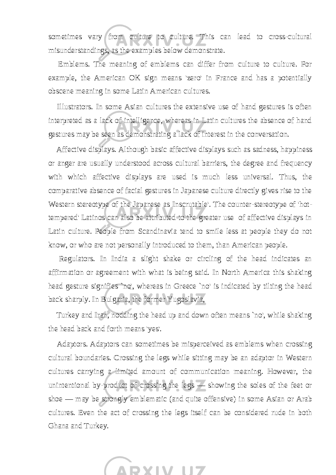 sometimes vary from culture to culture. This can lead to cross-cultural misunderstandings, as the examples below demonstrate.  Emblems. The meaning of emblems can differ from culture to culture. For example, the American OK sign means &#39;zero&#39; in France and has a potentially obscene meaning in some Latin American cultures.  Illustrators. In some Asian cultures the extensive use of hand gestures is often interpreted as a lack of intelligence, whereas in Latin cultures the absence of hand gestures may be seen as demonstrating a lack of interest in the conversation.  Affective displays. Although basic affective displays such as sadness, happiness or anger are usually understood across cultural barriers, the degree and frequency with which affective displays are used is much less universal. Thus, the comparative absence of facial gestures in Japanese culture directly gives rise to the Western stereotype of the Japanese as Inscrutable&#39;. The counter-stereotype of &#39;hot- tempered&#39; Latinos can also be attributed to the greater use of affective displays in Latin culture. People from Scandinavia tend to smile less at people they do not know, or who are not personally introduced to them, than American people.  Regulators. In India a slight shake or circling of the head indicates an affirmation or agreement with what is being said. In North America this shaking head gesture signifies `no&#39;, whereas in Greece `no&#39; is indicated by tilting the head back sharply. In Bulgaria, the former Yugoslavia,  Turkey and Iran, nodding the head up and down often means `no&#39;, while shaking the head back and forth means &#39;yes&#39;.  Adaptors. Adaptors can sometimes be misperceived as emblems when crossing cultural boundaries. Crossing the legs while sitting may be an adaptor in Western cultures carrying a limited amount of communication meaning. However, the unintentional by-product of crossing the legs — showing the soles of the feet or shoe — may be strongly emblematic (and quite offensive) in some Asian or Arab cultures. Even the act of crossing the legs itself can be considered rude in both Ghana and Turkey. 