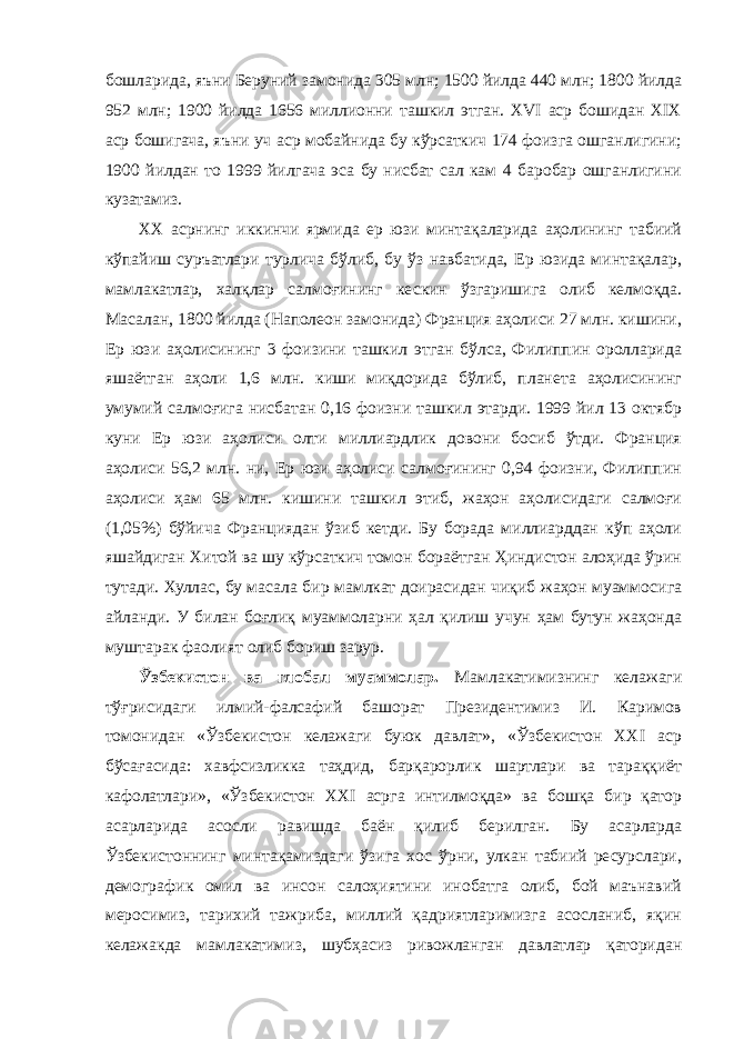 бошларида, яъни Беруний замонида 305 млн; 1500 йилда 440 млн; 1800 йилда 952 млн; 1900 йилда 1656 миллионни ташкил этган. XVI аср бошидан XIX аср бошигача, яъни уч аср мобайнида бу кўрсаткич 174 фоизга ошганлигини; 1900 йилдан то 1999 йилгача эса бу нисбат сал кам 4 баробар ошганлигини кузатамиз. ХХ асрнинг иккинчи ярмида ер юзи минтақаларида аҳолининг табиий кўпайиш суръатлари турлича бўлиб, бу ўз навбатида, Ер юзида минтақалар, мамлакатлар, халқлар салмоғининг кескин ўзгаришига олиб келмоқда. Масалан, 1800 йилда (Наполеон замонида) Франция аҳолиси 27 млн. кишини, Ер юзи аҳолисининг 3 фоизини ташкил этган бўлса, Филиппин оролларида яшаётган аҳоли 1,6 млн. киши миқдорида бўлиб, планета аҳолисининг умумий салмоғига нисбатан 0,16 фоизни ташкил этарди. 1999 йил 13 октябр куни Ер юзи аҳолиси олти миллиардлик довони босиб ўтди. Франция аҳолиси 56,2 млн. ни, Ер юзи аҳолиси салмоғининг 0,94 фоизни, Филиппин аҳолиси ҳам 65 млн. кишини ташкил этиб, жаҳон аҳолисидаги салмоғи (1,05%) бўйича Франциядан ўзиб кетди. Бу борада миллиарддан кўп аҳоли яшайдиган Хитой ва шу кўрсаткич томон бораётган Ҳиндистон алоҳида ўрин тутади. Хуллас, бу масала бир мамлкат доирасидан чиқиб жаҳон муаммосига айланди. У билан боғлиқ муаммоларни ҳал қилиш учун ҳам бутун жаҳонда муштарак фаолият олиб бориш зарур. Ўзбекистон ва глобал муаммолар. Мамлакатимизнинг келажаги тўғрисидаги илмий-фалсафий башорат Президентимиз И. Каримов томонидан «Ўзбекистон келажаги буюк давлат», «Ўзбекистон ХХI аср бўсағасида: хавфсизликка таҳдид, барқарорлик шартлари ва тараққиёт кафолатлари», «Ўзбекистон ХХI асрга интилмоқда» ва бошқа бир қатор асарларида асосли равишда баён қилиб берилган. Бу асарларда Ўзбекистоннинг минтақамиздаги ўзига хос ўрни, улкан табиий ресурслари, демографик омил ва инсон салоҳиятини инобатга олиб, бой маънавий меросимиз, тарихий тажриба, миллий қадриятларимизга асосланиб, яқин келажакда мамлакатимиз, шубҳасиз ривожланган давлатлар қаторидан 