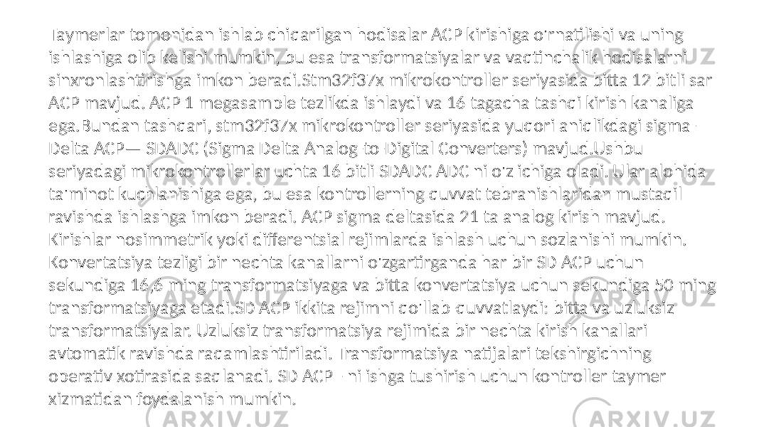 Taymerlar tomonidan ishlab chiqarilgan hodisalar ACP kirishiga o&#39;rnatilishi va uning ishlashiga olib kelishi mumkin, bu esa transformatsiyalar va vaqtinchalik hodisalarni sinxronlashtirishga imkon beradi.Stm32f37x mikrokontroller seriyasida bitta 12 bitli sar ACP mavjud. ACP 1 megasample tezlikda ishlaydi va 16 tagacha tashqi kirish kanaliga ega.Bundan tashqari, stm32f37x mikrokontroller seriyasida yuqori aniqlikdagi sigma- Delta ACP— SDADC (Sigma Delta Analog-to-Digital Converters) mavjud.Ushbu seriyadagi mikrokontrollerlar uchta 16 bitli SDADC ADC ni o&#39;z ichiga oladi. Ular alohida ta&#39;minot kuchlanishiga ega, bu esa kontrollerning quvvat tebranishlaridan mustaqil ravishda ishlashga imkon beradi. ACP sigma deltasida 21 ta analog kirish mavjud. Kirishlar nosimmetrik yoki differentsial rejimlarda ishlash uchun sozlanishi mumkin. Konvertatsiya tezligi bir nechta kanallarni o&#39;zgartirganda har bir SD ACP uchun sekundiga 16,6 ming transformatsiyaga va bitta konvertatsiya uchun sekundiga 50 ming transformatsiyaga etadi.SD ACP ikkita rejimni qo&#39;llab-quvvatlaydi: bitta va uzluksiz transformatsiyalar. Uzluksiz transformatsiya rejimida bir nechta kirish kanallari avtomatik ravishda raqamlashtiriladi. Transformatsiya natijalari tekshirgichning operativ xotirasida saqlanadi. SD ACP - ni ishga tushirish uchun kontroller taymer xizmatidan foydalanish mumkin. 