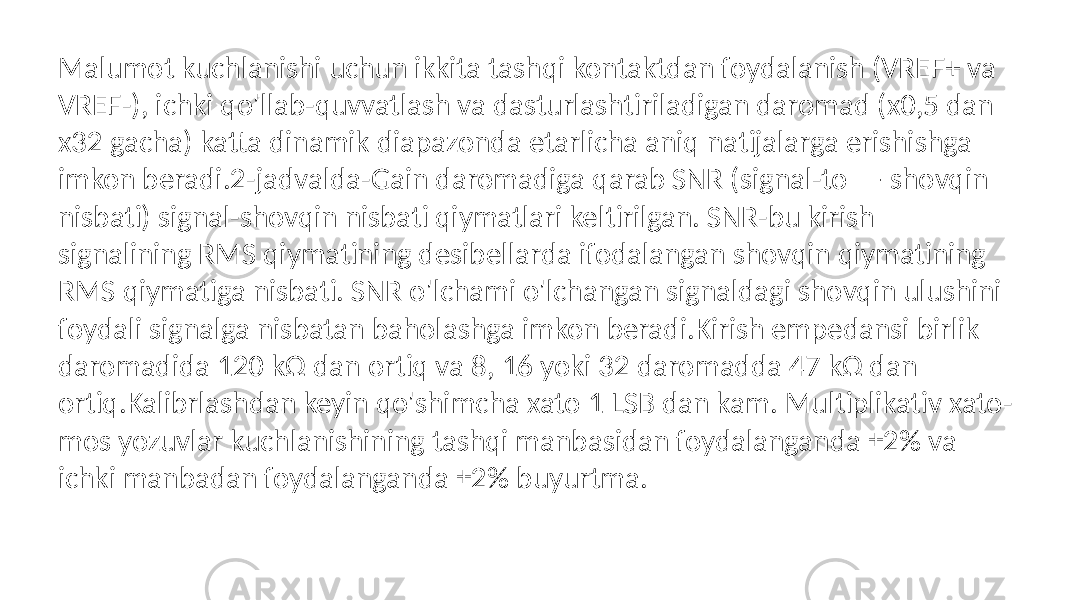 Malumot kuchlanishi uchun ikkita tashqi kontaktdan foydalanish (VREF+ va VREF-), ichki qo&#39;llab-quvvatlash va dasturlashtiriladigan daromad (x0,5 dan x32 gacha) katta dinamik diapazonda etarlicha aniq natijalarga erishishga imkon beradi.2-jadvalda-Gain daromadiga qarab SNR (signal-to — shovqin nisbati) signal-shovqin nisbati qiymatlari keltirilgan. SNR-bu kirish signalining RMS qiymatining desibellarda ifodalangan shovqin qiymatining RMS qiymatiga nisbati. SNR o&#39;lchami o&#39;lchangan signaldagi shovqin ulushini foydali signalga nisbatan baholashga imkon beradi.Kirish empedansi birlik daromadida 120 kΩ dan ortiq va 8, 16 yoki 32 daromadda 47 kΩ dan ortiq.Kalibrlashdan keyin qo&#39;shimcha xato 1 LSB dan kam. Multiplikativ xato- mos yozuvlar kuchlanishining tashqi manbasidan foydalanganda ±2% va ichki manbadan foydalanganda ±2% buyurtma. 