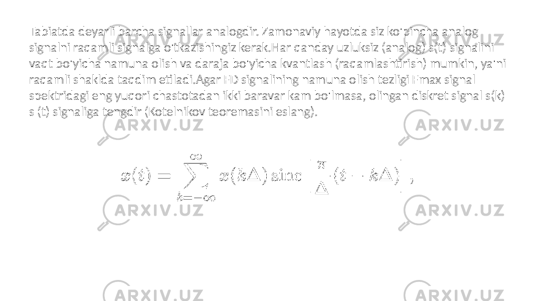 Tabiatda deyarli barcha signallar analogdir. Zamonaviy hayotda siz ko&#39;pincha analog signalni raqamli signalga o&#39;tkazishingiz kerak.Har qanday uzluksiz (analog) s(t) signalini vaqt bo&#39;yicha namuna olish va daraja bo&#39;yicha kvantlash (raqamlashtirish) mumkin, ya&#39;ni raqamli shaklda taqdim etiladi.Agar FD signalining namuna olish tezligi Fmax signal spektridagi eng yuqori chastotadan ikki baravar kam bo&#39;lmasa, olingan diskret signal s(k) s (t) signaliga tengdir (Kotelnikov teoremasini eslang). 