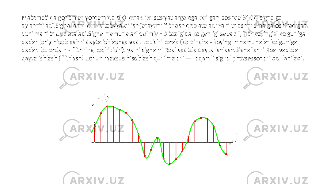 Matematik algoritmlar yordamida s(k) kerakli xususiyatlarga ega bo&#39;lgan boshqa S1 (k) signalga aylantiriladi.Signallarni konvertatsiya qilish jarayoni filtrlash deb ataladi va filtrlashni amalga oshiradigan qurilma filtr deb ataladi.Signal namunalari doimiy FD tezligida kelganligi sababli, filtr keyingisi kelguniga qadar joriy hisoblashni qayta ishlashga vaqt topishi kerak (ko&#39;pincha - keyingi n namunalar kelguniga qadar, bu erda n - filtrning kechikishi), ya&#39;ni signalni Real vaqtda qayta ishlash.Signallarni Real vaqtda qayta ishlash (filtrlash) uchun maxsus hisoblash qurilmalari — raqamli signal protsessorlari qo&#39;llaniladi. 