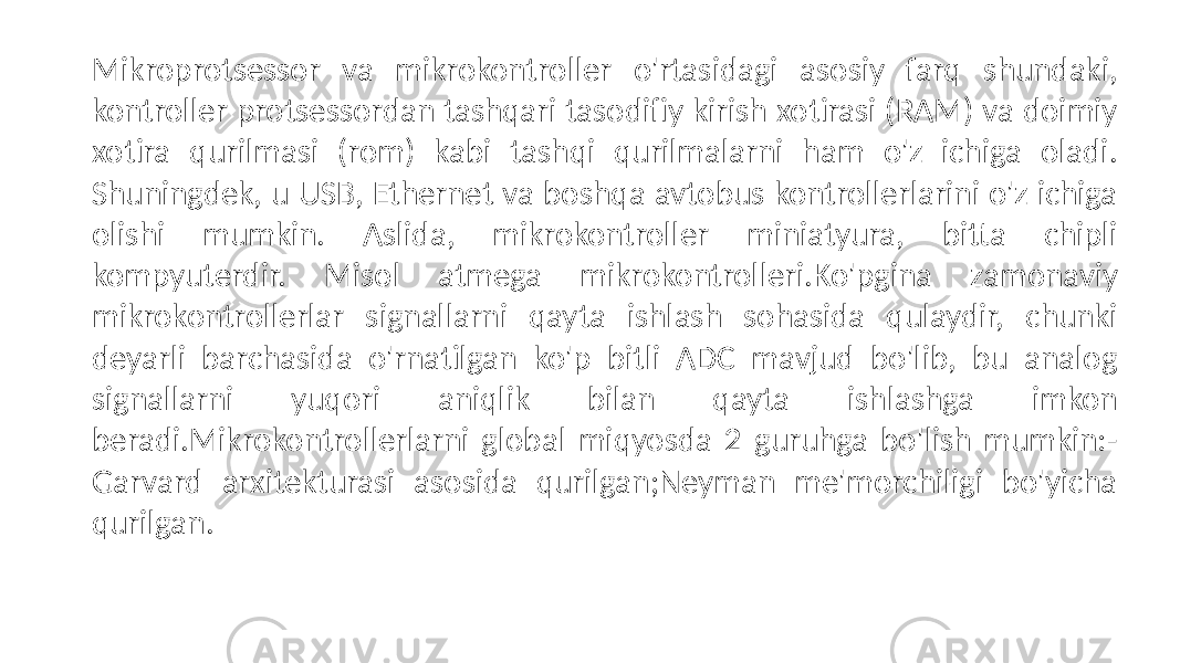 Mikroprotsessor va mikrokontroller o&#39;rtasidagi asosiy farq shundaki, kontroller protsessordan tashqari tasodifiy kirish xotirasi (RAM) va doimiy xotira qurilmasi (rom) kabi tashqi qurilmalarni ham o&#39;z ichiga oladi. Shuningdek, u USB, Ethernet va boshqa avtobus kontrollerlarini o&#39;z ichiga olishi mumkin. Aslida, mikrokontroller miniatyura, bitta chipli kompyuterdir. Misol atmega mikrokontrolleri.Ko&#39;pgina zamonaviy mikrokontrollerlar signallarni qayta ishlash sohasida qulaydir, chunki deyarli barchasida o&#39;rnatilgan ko&#39;p bitli ADC mavjud bo&#39;lib, bu analog signallarni yuqori aniqlik bilan qayta ishlashga imkon beradi.Mikrokontrollerlarni global miqyosda 2 guruhga bo&#39;lish mumkin:- Garvard arxitekturasi asosida qurilgan;Neyman me&#39;morchiligi bo&#39;yicha qurilgan. 