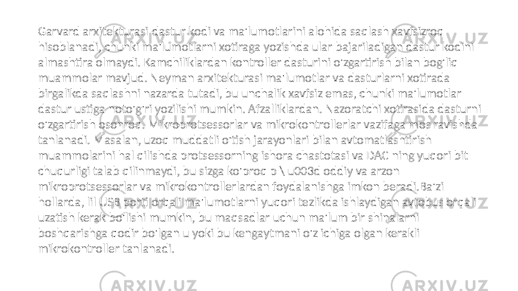 Garvard arxitekturasi-dastur kodi va ma&#39;lumotlarini alohida saqlash xavfsizroq hisoblanadi, chunki ma&#39;lumotlarni xotiraga yozishda ular bajariladigan dastur kodini almashtira olmaydi. Kamchiliklardan kontroller dasturini o&#39;zgartirish bilan bog&#39;liq muammolar mavjud. Neyman arxitekturasi ma&#39;lumotlar va dasturlarni xotirada birgalikda saqlashni nazarda tutadi, bu unchalik xavfsiz emas, chunki ma&#39;lumotlar dastur ustiga noto&#39;g&#39;ri yozilishi mumkin. Afzalliklardan. Nazoratchi xotirasida dasturni o&#39;zgartirish osonroq. Mikroprotsessorlar va mikrokontrollerlar vazifaga mos ravishda tanlanadi. Masalan, uzoq muddatli o&#39;tish jarayonlari bilan avtomatlashtirish muammolarini hal qilishda protsessorning ishora chastotasi va DAC ning yuqori bit chuqurligi talab qilinmaydi, bu sizga ko&#39;proq p \ u003d oddiy va arzon mikroprotsessorlar va mikrokontrollerlardan foydalanishga imkon beradi.Ba&#39;zi hollarda, lil USB porti orqali ma&#39;lumotlarni yuqori tezlikda ishlaydigan avtobus orqali uzatish kerak bo&#39;lishi mumkin, bu maqsadlar uchun ma&#39;lum bir shinalarni boshqarishga qodir bo&#39;lgan u yoki bu kengaytmani o&#39;z ichiga olgan kerakli mikrokontroller tanlanadi. 