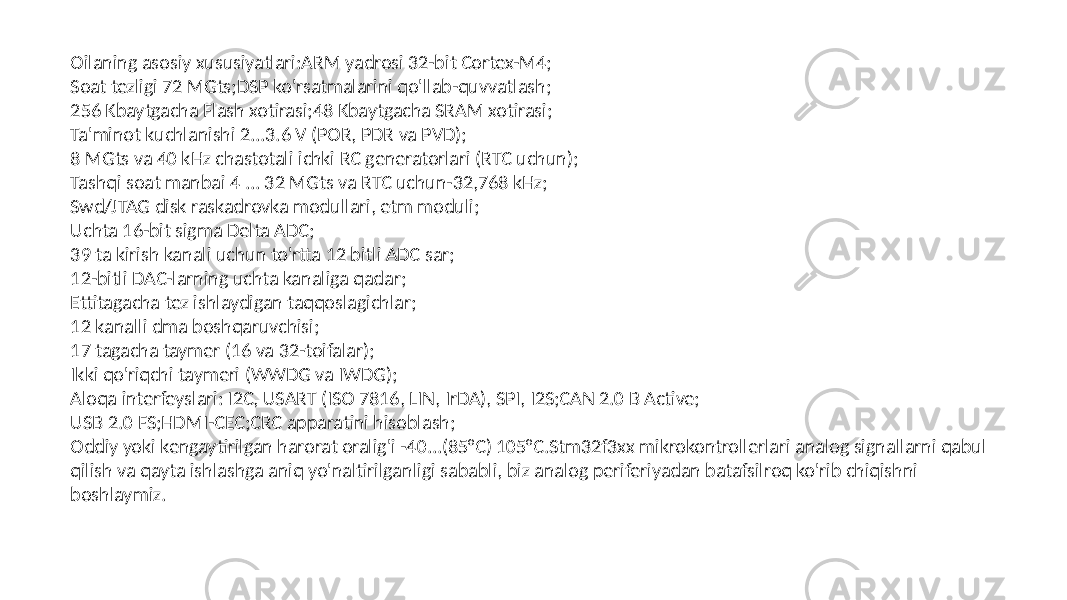 Oilaning asosiy xususiyatlari:ARM yadrosi 32-bit Cortex-M4; Soat tezligi 72 MGts;DSP ko&#39;rsatmalarini qo&#39;llab-quvvatlash; 256 Kbaytgacha Flash xotirasi;48 Kbaytgacha SRAM xotirasi; Ta&#39;minot kuchlanishi 2...3.6 V (POR, PDR va PVD); 8 MGts va 40 kHz chastotali ichki RC generatorlari (RTC uchun); Tashqi soat manbai 4 ... 32 MGts va RTC uchun-32,768 kHz; Swd/JTAG disk raskadrovka modullari, etm moduli; Uchta 16-bit sigma Delta ADC; 39 ta kirish kanali uchun to&#39;rtta 12 bitli ADC sar; 12-bitli DAC-larning uchta kanaliga qadar; Ettitagacha tez ishlaydigan taqqoslagichlar; 12 kanalli dma boshqaruvchisi; 17 tagacha taymer (16 va 32-toifalar); Ikki qo&#39;riqchi taymeri (WWDG va IWDG); Aloqa interfeyslari: I2C, USART (ISO 7816, LIN, IrDA), SPI, I2S;CAN 2.0 B Active; USB 2.0 FS;HDMI-CEC;CRC apparatini hisoblash; Oddiy yoki kengaytirilgan harorat oralig&#39;i -40...(85°C) 105°C.Stm32f3xx mikrokontrollerlari analog signallarni qabul qilish va qayta ishlashga aniq yo&#39;naltirilganligi sababli, biz analog periferiyadan batafsilroq ko&#39;rib chiqishni boshlaymiz. 