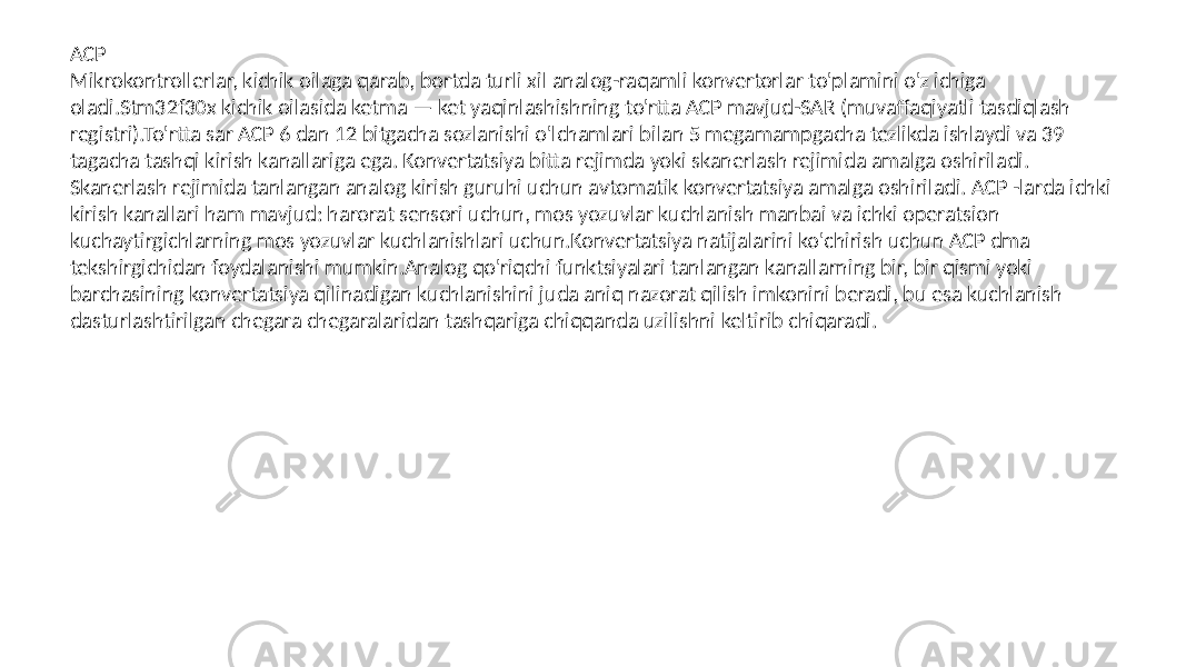 ACP Mikrokontrollerlar, kichik oilaga qarab, bortda turli xil analog-raqamli konvertorlar to&#39;plamini o&#39;z ichiga oladi.Stm32f30x kichik oilasida ketma — ket yaqinlashishning to&#39;rtta ACP mavjud-SAR (muvaffaqiyatli tasdiqlash registri).To&#39;rtta sar ACP 6 dan 12 bitgacha sozlanishi o&#39;lchamlari bilan 5 megamampgacha tezlikda ishlaydi va 39 tagacha tashqi kirish kanallariga ega. Konvertatsiya bitta rejimda yoki skanerlash rejimida amalga oshiriladi. Skanerlash rejimida tanlangan analog kirish guruhi uchun avtomatik konvertatsiya amalga oshiriladi. ACP -larda ichki kirish kanallari ham mavjud: harorat sensori uchun, mos yozuvlar kuchlanish manbai va ichki operatsion kuchaytirgichlarning mos yozuvlar kuchlanishlari uchun.Konvertatsiya natijalarini ko&#39;chirish uchun ACP dma tekshirgichidan foydalanishi mumkin.Analog qo&#39;riqchi funktsiyalari tanlangan kanallarning bir, bir qismi yoki barchasining konvertatsiya qilinadigan kuchlanishini juda aniq nazorat qilish imkonini beradi, bu esa kuchlanish dasturlashtirilgan chegara chegaralaridan tashqariga chiqqanda uzilishni keltirib chiqaradi. 