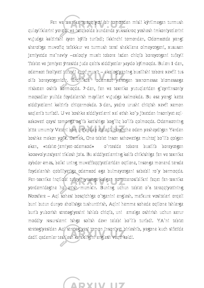  Fan va texnika taraqqiyoti bir tomondan misli kỹrilmagan turmush qulayliklarini yaratdi va istiqbolda bundanda yuksakroq yashash imkoniyatlarini vujudga keltirishi ayon bỹlib turibdi; ikkinchi tomondan, Odomzotda yangi sharoitga muvofiq tafakkur va turmush tarzi shakllana olmayotgani, xususan jamiyatda ma`naviy –axloqiy muxit tobora izdan chiqib borayotgani tufayli Tabiat va jamiyat ỹrtasida juda qaltis ziddiyatlar paydo bỹlmoqda. Bular: 1-dan, odamzot faoliyati tufayli atrof-muxit – ekologiyaning buzilishi tobora xavfli tus olib borayotganidir. Endilikda odamzot yaratgan texnomassa biomassaga nisbatan oshib bormoqda. 2-dan, fan va texnika yutuqlaridan g`ayriinsoniy maqsadlar yulida foydalanish mayllari vujudga kelmokda. Bu esa yangi katta ziddiyatlarni keltirib chiqarmokda. 3-dan, yadro urushi chiqish xavfi xamon saqlanib turibdi. U va boshka ziddiyatlarni xal etish ko`p jixatdan insoniyat aql- zakovati qaysi tomonga og`ib ketishiga bog`liq bo`lib qolmoqda. Odamzotning bitta umumiy Vatani bor: u Yer deb ataladi. Hozircha odam yashaydigan Yerdan boshka makon yo`k. Demak, Ona-tabiat inson sahovatiga muhtoj bo`lib qolgan ekan, «tabiat-jamiyat-odamzod» o`rtasida tobora buzilib borayotgan kooevolyutsiyani tiklash joiz. Bu ziddiyatlarning kelib chikishiga fan va texnika aybdor emas, balki uning muvaffaqqiyatlaridan oqilona, insonga monand tarzda foydalanish qobiliyatiga odamzod ega bulmayotgani sababli ro`y bermoqda. Fan-texnika inqilobi tufayli yuzaga kelgan nomutanosiblikni faqat fan-texnika yordamidagina hal etish mumkin. Buning uchun tabiat o`z taraqqiyotining Noosfera – Aql sohasi bosqichiga o`tganini anglash, mafkura vositalari orqali buni butun dunyo aholisiga tushuntirish, Aqlni hamma sohada oqilona ishlarga burib yuborish strategiyasini ishlab chiqib, uni amalga oshirish uchun zarur moddiy resurslarni ishga solish davr talabi bo`lib turibdi. YA`ni tabiat strategiyasidan Aql strategiyasi tomon insoniyat birlashib, yagona kuch sifatida dadil qadamlar tashlash kerakligini anglash vaqti keldi. 