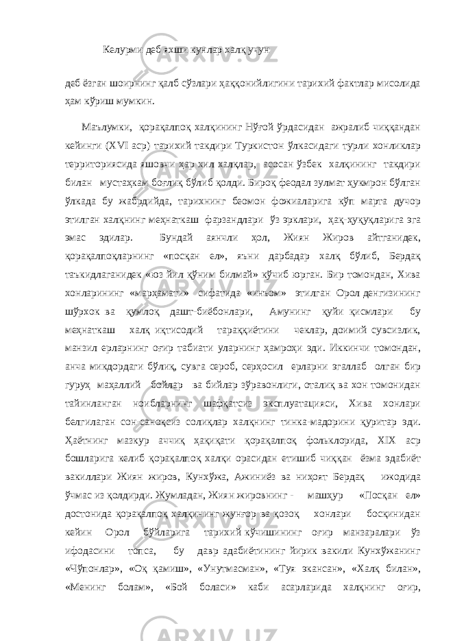 Келурми деб яхши кунлар халқ учун деб ёзган шоирнинг қалб сўзлари ҳаққонийлигини тарихий фактлар мисолида ҳам кўриш мумкин. Маълумки, қорақалпоқ халқининг Нўғой ўрдасидан ажралиб чиққандан кейинги (XVI аср) тарихий такдири Туркистон ўлкасидаги турли хонликлар территориясида яшовчи ҳар хил халқлар, асосан ўзбек халқининг такдири билан мустаҳкам боғлиқ бўлиб қолди. Бироқ феодал зулмат ҳукмрон бўлган ўлкада бу жабрдийда, тарихнинг беомон фожиаларига кўп марта дучор этилган халқнинг меҳнаткаш фарзандлари ўз эрклари, ҳақ-ҳуқуқларига эга эмас эдилар. Бундай аянчли ҳол, Жиян Жиров айтганидек, қорақалпоқларнинг «посқан ел», яъни дарбадар халқ бўлиб, Бердақ таъкидлаганидек «юз йил қўним билмай» кўчиб юрган. Бир томондан, Хива хонларининг «марҳамати» сифатида «инъом» этилган Орол денгизининг шўрхок ва қумлоқ дашт-биёбонлари, Амунинг қуйи қисмлари бу меҳнаткаш халқ иқтисодий тараққиётини чеклар, доимий сувсизлик, манзил ерларнинг оғир табиати уларнинг ҳамроҳи эди. Иккинчи томондан, анча микдордаги бўлиқ, сувга сероб, серҳосил ерларни эгаллаб олган бир гуруҳ маҳаллий бойлар ва бийлар зўравонлиги, оталиқ ва хон томонидан тайинланган ноибларнинг шафқатсиз эксплуатацияси, Хива хонлари белгилаган сон-саноқсиз солиқлар халқнинг тинка-мадорини қуритар эди. Ҳаётнинг мазкур аччиқ ҳақиқати қорақалпоқ фольклорида, XIX аср бошларига келиб қорақалпоқ халқи орасидан етишиб чиққан ёзма эдабиёт вакиллари Жиян жиров, Кунхўжа, Ажиниёз ва ниҳоят Бердақ ижодида ўчмас из қолдирди. Жумладан, Жиян жировнинг - машҳур «Посқан ел» достонида қорақалпоқ халқининг жунғор ва қозоқ хонлари босқинидан кейин Орол бўйларига тарихий кўчишининг оғир манзаралари ўз ифодасини топса, бу давр адабиётининг йирик вакили Кунхўжанинг «Чўпонлар», «Оқ қамиш», «Унутмасман», «Туя экансан», «Халқ билан», «Менинг болам», «Бой боласи» каби асарларида халқнинг оғир, 