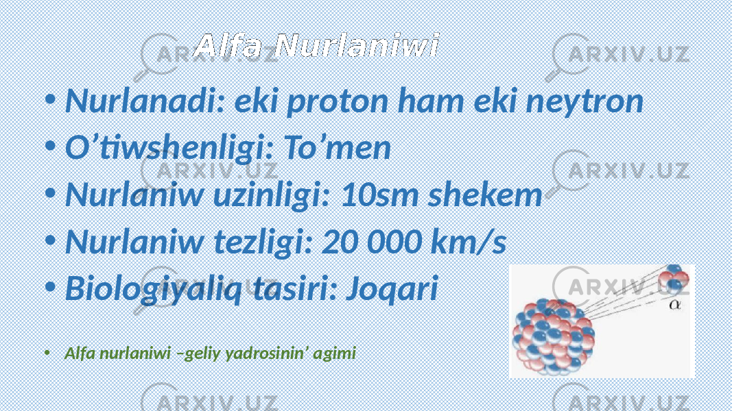 Alfa Nurlaniwi • Nurlanadi: eki proton ham eki neytron • O’tiwshenligi: To’men • Nurlaniw uzinligi: 10sm shekem • Nurlaniw tezligi: 20 000 km/s • Biologiyaliq tasiri: Joqari • Alfa nurlaniwi –geliy yadrosinin’ agimi 