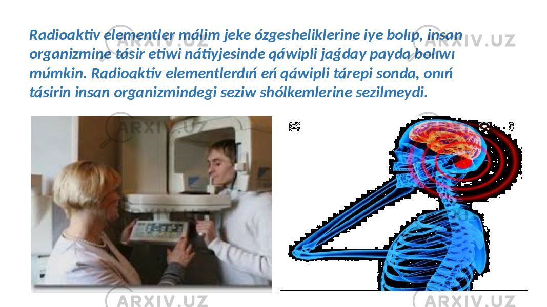  Radioaktiv elementler málim jeke ózgesheliklerine iye bolıp, insan organizmine tásir etiwi nátiyjesinde qáwipli jaǵday payda bolıwı múmkin. Radioaktiv elementlerdıń eń qáwipli tárepi sonda, onıń tásirin insan organizmindegi seziw shólkemlerine sezilmeydi. 