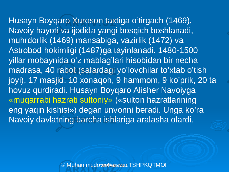 Husayn Boyqaro Xuroson taxtiga o ’ tirgach (1469), Navoiy hayoti va ijodida yangi bosqich boshlanadi, muhrdorlik (1469) mansabiga, vazirlik (1472) va Astrobod hokimligi (1487)ga tayinlanadi. 1480 - 1500 yillar mobaynida o ’ z mablag ’ lari hisobidan bir necha madrasa, 40 rabot (safardagi yo ’ lovchilar t o ’ xtab o ’ tish joyi), 17 masjid, 10 xonaqoh, 9 hammom, 9 ko ’ prik, 20 ta hovuz qurdiradi. Husayn Boyqaro Alisher Navoiyga «muqarrabi hazrati sultoniy» («sulton hazratlarining eng yaqin kishisi») degan unvonni beradi. Unga ko ’ ra Navoiy davlatning barcha ishlariga aralasha olardi. © Muhammedova Feruza. TSHPKQTMOI www.arxiv.uzwww.arxiv.uz 