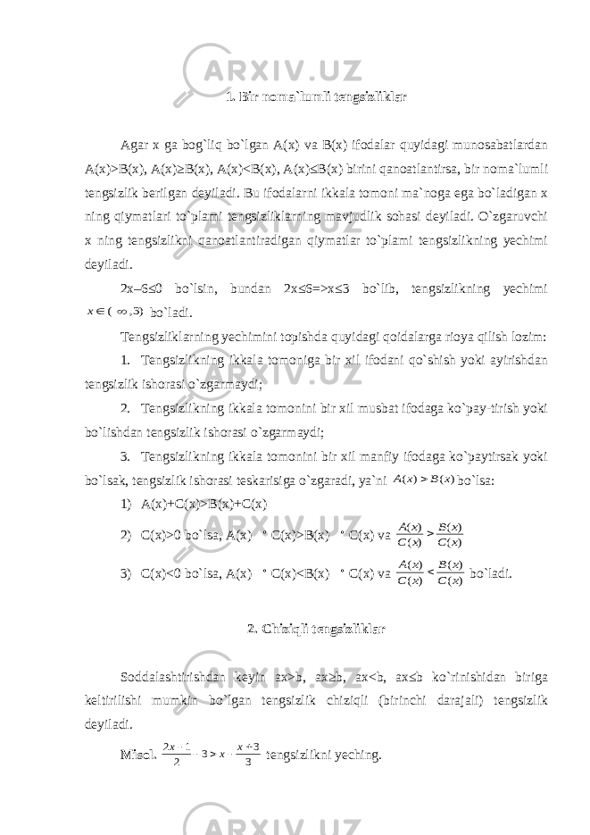 1. Bir noma`lumli tengsizliklar Agar x ga bog`liq bo`lgan A(x) va B(x) ifodalar quyidagi munosabatlardan A(x)>B(x), A(x)≥B(x), A(x)<B(x), A(x)≤B(x) birini qanoatlantirsa, bir noma`lumli tengsizlik berilgan deyiladi. Bu ifodalarni ikkala tomoni ma`noga ega bo`ladigan x ning qiymatlari to`plami tengsizliklarning mavjudlik sohasi deyiladi. O`zgaruvchi x ning tengsizlikni qanoatlantiradigan qiymatlar to`plami tengsizlikning yechimi deyiladi. 2x–6≤0 bo`lsin, bundan 2x≤6=>x≤3 bo`lib, tengsizlikning yechimi)3, ( x bo`ladi. Tengsizliklarning yechimini topishda quyidagi qoidalarga rioya qilish lozim: 1. Tengsizlikning ikkala tomoniga bir xil ifodani qo`shish yoki ayirishdan tengsizlik ishorasi o`zgarmaydi; 2. Tengsizlikning ikkala tomonini bir xil musbat ifodaga ko`pay-tirish yoki bo`lishdan tengsizlik ishorasi o`zgarmaydi; 3. Tengsizlikning ikkala tomonini bir xil manfiy ifodaga ko`paytirsak yoki bo`lsak, tengsizlik ishorasi teskarisiga o`zgaradi, ya`ni ) ( ) ( x B x A  bo`lsa: 1) A(x)+C(x)>B(x)+C(x) 2) C(x)>0 bo`lsa, A(x)  C(x)>B(x)  C(x) va ) ( ) ( ) ( ) ( x C x B x C x A  3) C(x)<0 bo`lsa, A(x)  C(x)<B(x)  C(x) va ) ( ) ( ) ( ) ( x C x B x C x A  bo`ladi. 2. Chiziqli tengsizliklar Soddalashtirishdan keyin ax>b, ax≥b, ax<b, ax≤b ko`rinishidan biriga keltirilishi mumkin bo`lgan tengsizlik chiziqli (birinchi darajali) tengsizlik deyiladi. Misol. 3 3 3 2 1 2      x x x tengsizlikni yeching. 