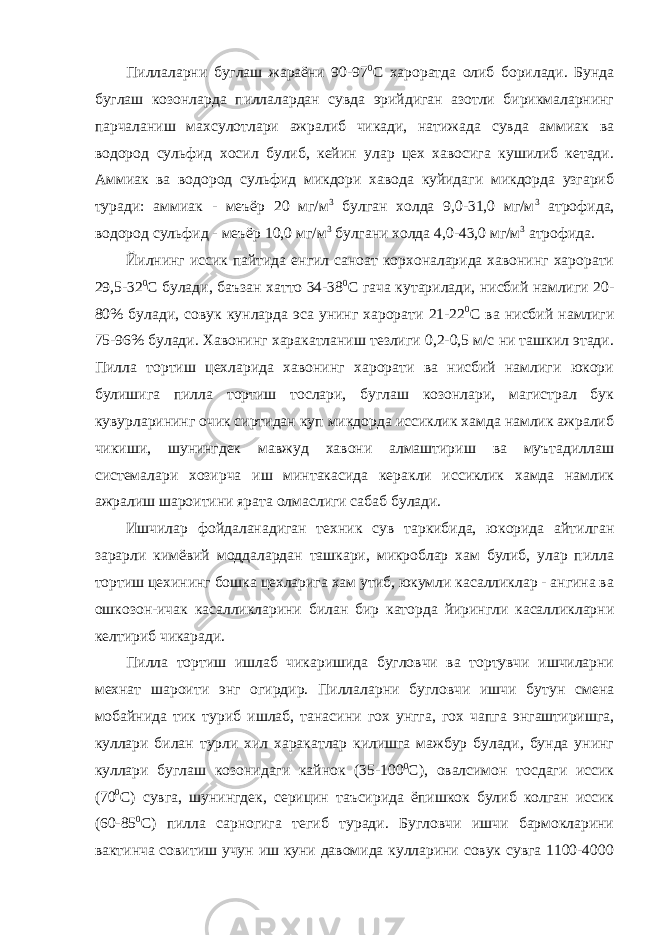 Пиллаларни буглаш жараёни 90-97 0 С хароратда олиб борилади. Бунда буглаш козонларда пиллалардан сувда эрийдиган азотли бирикмаларнинг парчаланиш махсулотлари ажралиб чикади, натижада сувда аммиак ва водород сульфид хосил булиб, кейин улар цех хавосига кушилиб кетади. Аммиак ва водород сульфид микдори хавода куйидаги микдорда узгариб туради: аммиак - меъёр 20 мг/м 3 булган холда 9,0-31,0 мг/м 3 атрофида, водород сульфид - меъёр 10,0 мг/м 3 булгани холда 4,0-43,0 мг/м 3 атрофида. Йилнинг иссик пайтида енгил саноат корхоналарида хавонинг харорати 29,5-32 0 С булади, баъзан хатто 34-38 0 С гача кутарилади, нисбий намлиги 20- 80% булади, совук кунларда эса унинг харорати 21-22 0 С ва нисбий намлиги 75-96% булади. Хавонинг харакатланиш тезлиги 0,2-0,5 м/с ни ташкил этади. Пилла тортиш цехларида хавонинг харорати ва нисбий намлиги юкори булишига пилла тортиш тослари, буглаш козонлари, магистрал бук кувурларининг очик сиртидан куп микдорда иссиклик хамда намлик ажралиб чикиши, шунингдек мавжуд хавони алмаштириш ва муътадиллаш системалари хозирча иш минтакасида керакли иссиклик хамда намлик ажралиш шароитини ярата олмаслиги сабаб булади. Ишчилар фойдаланадиган техник сув таркибида, юкорида айтилган зарарли кимёвий моддалардан ташкари, микроблар хам булиб, улар пилла тортиш цехининг бошка цехларига хам утиб, юкумли касалликлар - ангина ва ошкозон-ичак касалликларини билан бир каторда йирингли касалликларни келтириб чикаради. Пилла тортиш ишлаб чикаришида бугловчи ва тортувчи ишчиларни мехнат шароити энг огирдир. Пиллаларни бугловчи ишчи бутун смена мобайнида тик туриб ишлаб, танасини гох унгга, гох чапга энгаштиришга, куллари билан турли хил харакатлар килишга мажбур булади, бунда унинг куллари буглаш козонидаги кайнок (35-100 0 С), овалсимон тосдаги иссик (70 0 С) сувга, шунингдек, серицин таъсирида ёпишкок булиб колган иссик (60-85 0 С) пилла сарногига тегиб туради. Бугловчи ишчи бармокларини вактинча совитиш учун иш куни давомида кулларини совук сувга 1100-4000 