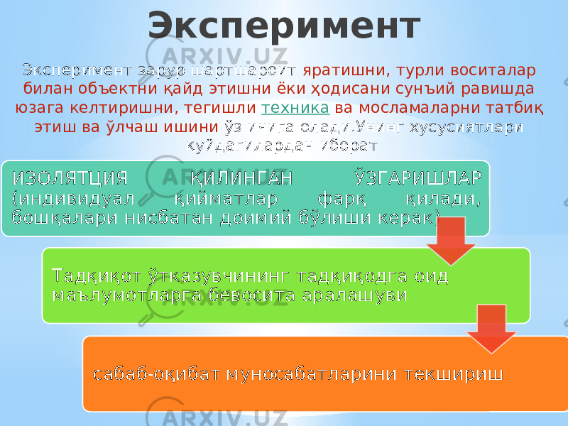 Эксперимент Эксперимент зарур шартшароит яратишни, турли воситалар билан объектни қайд этишни ёки ҳодисани сунъий равишда юзага келтиришни, тегишли  техника  ва мосламаларни татбиқ этиш ва ўлчаш ишини ўз ичига олади.Унинг хусусиятлари қуйдагилардан иборат ИЗОЛЯТЦИЯ ҚИЛИНГАН ЎЗГАРИШЛАР (индивидуал қийматлар фарқ қилади, бошқалари нисбатан доимий бўлиши керак) Тадқиқот ўтказувчининг тадқиқодга оид маълумотларга бевосита аралашуви сабаб-оқибат муносабатларини текшириш 