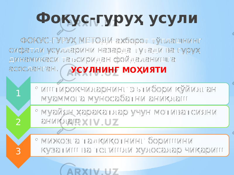 Фокус-гуруҳ усули ФОКУС-ГУРУҲ МЕТОДИ ахборот тўплашнинг сифатли усулларини назарда тутади ва гуруҳ динамикаси таъсиридан фойдаланишга асосланган. УСУЛНИНГ МОҲИЯТИ 1 • иштирокчиларнинг эътибори қўйилган муаммога муносабатни аниқлаш 2 • муайян ҳаракатлар учун мотиватсияни аниқлаш 3 • мижозга тадқиқотнинг боришини кузатиш ва тегишли хулосалар чиқариш 