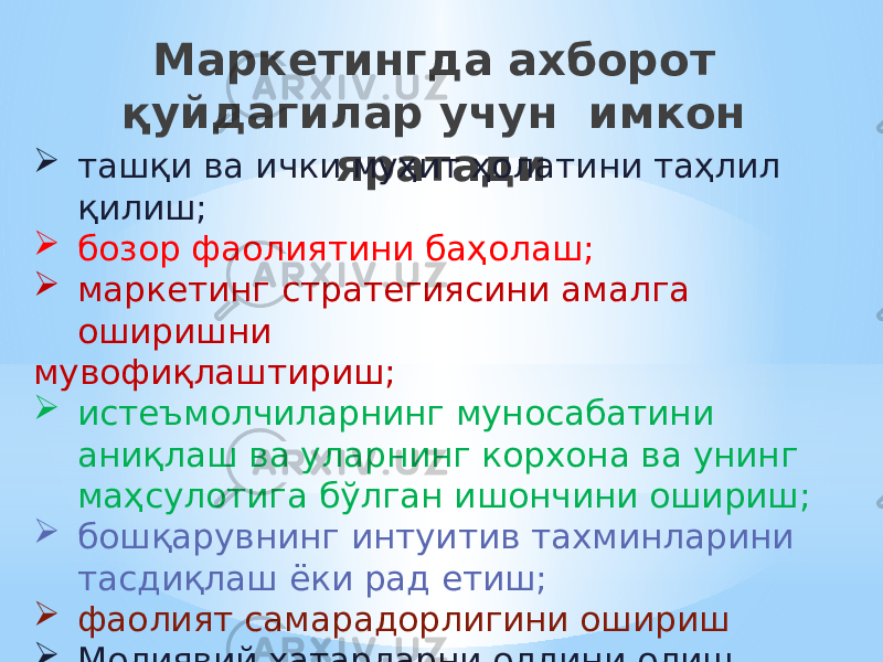 Маркетингда ахборот қуйдагилар учун имкон яратади  ташқи ва ички муҳит ҳолатини таҳлил қилиш;  бозор фаолиятини баҳолаш;  маркетинг стратегиясини амалга оширишни мувофиқлаштириш;  истеъмолчиларнинг муносабатини аниқлаш ва уларнинг корхона ва унинг маҳсулотига бўлган ишончини ошириш;  бошқарувнинг интуитив тахминларини тасдиқлаш ёки рад етиш;  фаолият самарадорлигини ошириш  Молиявий хатарларни олдини олиш 