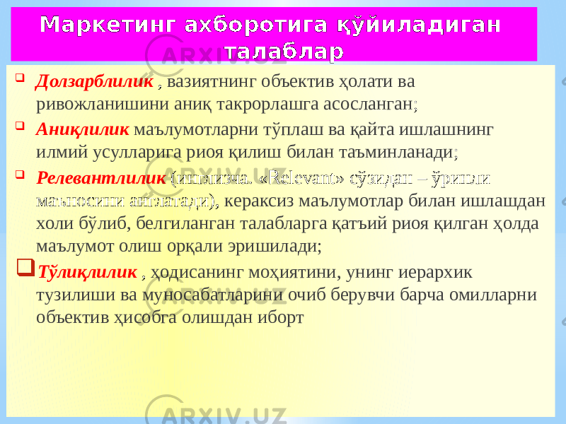  Долзарблилик , вазиятнинг объектив ҳолати ва ривожланишини аниқ такрорлашга асосланган ;  Аниқлилик маълумотларни тўплаш ва қайта ишлашнинг илмий усулларига риоя қилиш билан таъминланади ;  Релевантлилик (инглизча. « R elevant» сўзидан – ўринли маъносини англатади), кераксиз маълумотлар билан ишлашдан холи бўлиб, белгиланган талабларга қатъий риоя қилган ҳолда маълумот олиш орқали эришилади;  Тўлиқлилик , ҳодисанинг моҳиятини, унинг иерархик тузилиши ва муносабатларини очиб берувчи барча омилларни объектив ҳисобга олишдан иборт Маркетинг ахборотига қўйиладиган талаблар 