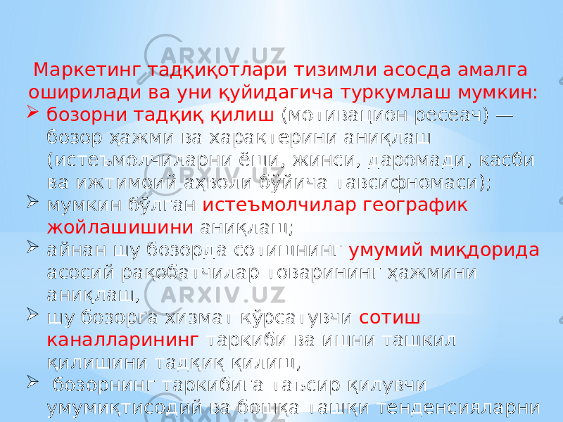 Маркетинг тадқиқотлари тизимли асосда амалга оширилади ва уни қуйидагича туркумлаш мумкин:  бозорни тадқиқ қилиш (мотивацион ресеач) — бозор ҳажми ва характерини аниқлаш (истеъмолчиларни ёши, жинси, даромади, касби ва ижтимоий аҳволи бўйича тавсифномаси);  мумкин бўлган истеъмолчилар географик жойлашишини аниқлаш;  айнан шу бозорда сотишнинг умумий миқдорида асосий рақобатчилар товарининг ҳажмини аниқлаш,  шу бозорга хизмат кўрсатувчи сотиш каналларининг таркиби ва ишни ташкил қилишини тадқиқ қилиш,  бозорнинг таркибига таъсир қилувчи умумиқтисодий ва бошқа ташқи тенденсияларни таҳлил қилиш. 