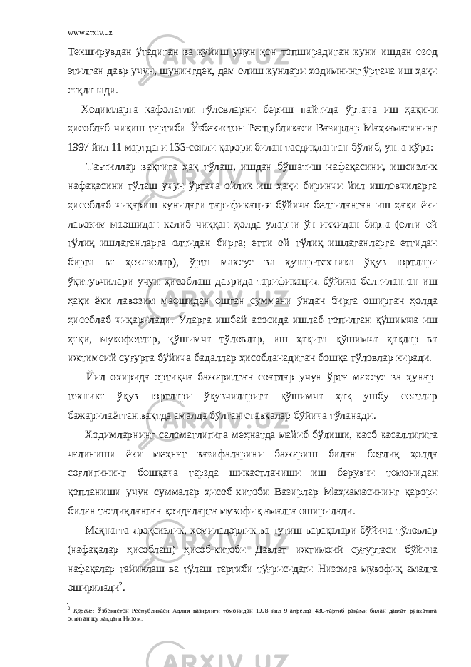 www.arxiv.uz Текширувдан ўтадиган ва қуйиш учун қон топширадиган куни ишдан озод этилган давр учун, шунингдек, дам олиш кунлари ходимнинг ўртача иш ҳақи сақланади. Ходимларга кафолатли тўловларни бериш пайтида ўртача иш ҳақини ҳисоблаб чиқиш тартиби Ўзбекистон Республикаси Вазирлар Маҳкамасининг 1997 йил 11 мартдаги 133-сонли қарори билан тасдиқланган бўлиб, унга кўра: Таътиллар вақтига ҳақ тўлаш, ишдан бўшатиш нафақасини, ишсизлик нафақасини тўлаш учун ўртача ойлик иш ҳақи биринчи йил ишловчиларга ҳисоблаб чиқариш кунидаги тарификация бўйича белгиланган иш ҳақи ёки лавозим маошидан келиб чиққан ҳолда уларни ўн иккидан бирга (олти ой тўлиқ ишлаганларга олтидан бирга; етти ой тўлиқ ишлаганларга еттидан бирга ва ҳоказолар), ўрта махсус ва ҳунар-техника ўқув юртлари ўқитувчилари учун ҳисоблаш даврида тарификация бўйича белгиланган иш ҳақи ёки лавозим маошидан ошган суммани ўндан бирга оширган ҳолда ҳисоблаб чиқарилади. Уларга ишбай асосида ишлаб топилган қўшимча иш ҳақи, мукофотлар, қўшимча тўловлар, иш ҳақига қўшимча ҳақлар ва ижтимоий суғурта бўйича бадаллар ҳисобланадиган бошқа тўловлар киради. Йил охирида ортиқча бажарилган соатлар учун ўрта махсус ва ҳунар- техника ўқув юртлари ўқувчиларига қўшимча ҳақ ушбу соатлар бажарилаётган вақтда амалда бўлган ставкалар бўйича тўланади. Ходимларнинг саломатлигига меҳнатда майиб бўлиши, касб касаллигига чалиниши ёки меҳнат вазифаларини бажариш билан боғлиқ ҳолда соғлигининг бошқача тарзда шикастланиши иш берувчи томонидан қопланиши учун суммалар ҳисоб-китоби Вазирлар Маҳкамасининг қарори билан тасдиқланган қоидаларга мувофиқ амалга оширилади. Меҳнатга яроқсизлик, ҳомиладорлик ва туғиш варақалари бўйича тўловлар (нафақалар ҳисоблаш) ҳисоб-китоби Давлат ижтимоий суғуртаси бўйича нафақалар тайинлаш ва тўлаш тартиби тўғрисидаги Низомга мувофиқ амалга оширилади 2 . 2 Қаранг : Ўзбекистон Республикаси Адлия вазирлиги томонидан 1998 йил 9 апрелда 430-тартиб рақами билан давлат рўйхатига олинган шу ҳақдаги Низом. 