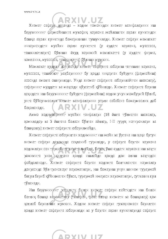 www.arxiv.uz Хизмат сафари деганда – ходим томонидан хизмат вазифаларини иш берувчининг фармойишига мувофиқ корхона жойлашган аҳоли пунктидан бошқа аҳоли пунктида бажарилиши тушунилади. Хизмат сафари мамлакат ичкарисидаги муайян аҳоли пунктига (у ердаги корхона, муассаса, ташкилотларга) бўлиши ёхуд хорижий мамлакатга (у ердаги фирма, компания, муассаса, ташкилотга) бўлиши мумкин. Мамлакат ҳудуди доирасида хизмат сафарига юбориш тегишли корхона, муассаса, ташкилот раҳбарининг бу ҳақда чиқарган буйруғи (фармойиш) асосида амалга оширилади. Унда хизмат сафарига юборилаётган шахслар), сафарнинг муддати ва мақсади кўрсатиб қўйилади. Хизмат сафарига бориш ҳақидаги иш берувчининг буйруғи (фармойиш) ходим учун мажбурий бўлиб, унга бўйсунмаслик хизмат вазифаларини узрли сабабсиз бажармаслик деб баҳоланади. Аммо ходимларнинг муайян тоифалари (18 ёшга тўлмаган шахслар, ҳомиладор ва 3 ёшгача боласи бўлган аёллар, I - II гуруҳ ногиронлари ва бошқалар) хизмат сафарига юборилмайди. Хизмат сафарига юборилган ходимнинг иш жойи ва ўртача иш ҳақи бутун хизмат сафари давомида сақланиб турилади, у сафарга борган корхона ходимлари сон таркибига киритилмайди, бироқ ўша ердаги корхона иш вақти режимига риоя қилгани ҳолда ишлайди ҳамда дам олиш вақтидан фойдаланади. Хизмат сафарига борган ходимга белгиланган нормалар доирасида йўл-транспорт харажатлари, иш бажариш учун шинам тураржой бепул бериб қўйилмаган бўлса, тураржой ижараси харажатлари, суткалик пул тўланади. Иш берувчининг розилиги билан хизмат сафари пайтидаги иш билан боғлиқ бошқа харажатлар (телефон, факс алоқа хизмати ва бошқалар) ҳам қоплаб берилиши мумкин. Ходим хизмат сафари гувоҳномаси берилган ҳолда хизмат сафарига юборилади ва у борган аҳоли пунктларида сафарга 