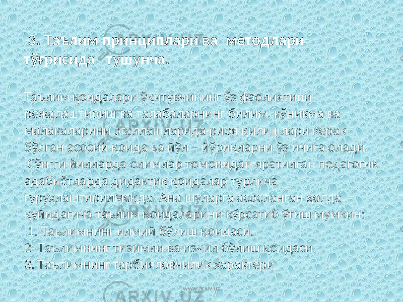  3 . Таълим принциплари ва методлари тўғрисида тушунча. Таълим қоидалари ўқитувчининг ўз фаолиятини режалаштириш ва талабаларнинг билим, кўникма ва малакаларини эгаллашларида риоя қилишлари керак бўлган асосий қоида ва йўл – йўриқларни ўз ичига олади. Сўнгги йилларда олимлар томонидан яратилган педагогик адабиётларда дидактик қоидалар турлича гуруҳлаштирилмоқда. Ана шуларга асосланган ҳолда қуйидагича таълим қоидаларини кўрсатиб ўтиш мумкин: 1. Таълимнинг илмий бўлиш қоидаси. 2. Таълимнинг тизимли ва изчил бўлиш қоидаси. 3. Таълимнинг тарбияловчилик характери www.arxiv.uz 