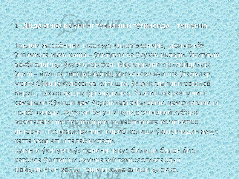 1 . Дидактика ва унинг тузилиши тўғрисида тушунча. Таълим жараёнини тасаввур қилар эканмиз, доимо кўз ўнгимизга икки киши – ўқитувчи ва ўқувчи келади. Ўқитувчи раҳбарлигида ўқувчилар фан чўққиларини эгаллайдилар: ўқиш – ёзишга топшириқлар, масалалар ечишга ўтадилар, мавзу бўйича хулосалар қилишга, ўз фикрларини асослаб бериш, таққослашни ўрганадилар. Ўқитиш жараёнининг самарали бўлиши ҳам ўқувчиларга фаоллик, ҳамфикрликни талаб қилади. Хусусан бугунги кунда оммавий ахборот воситаларининг кенгайишини, ҳаётимизга компьютер, интернет тармоқларининг кириб келиши ўқитувчидан жуда катта меҳнатни талаб қилади. Бугунги ўқитувчи ўз фанини чуқур билиши билан бир қаторда ўқитишни замонавий технологиялардан фойдаланган ҳолда ташкил қила олиши даркор. www.arxiv.uz 