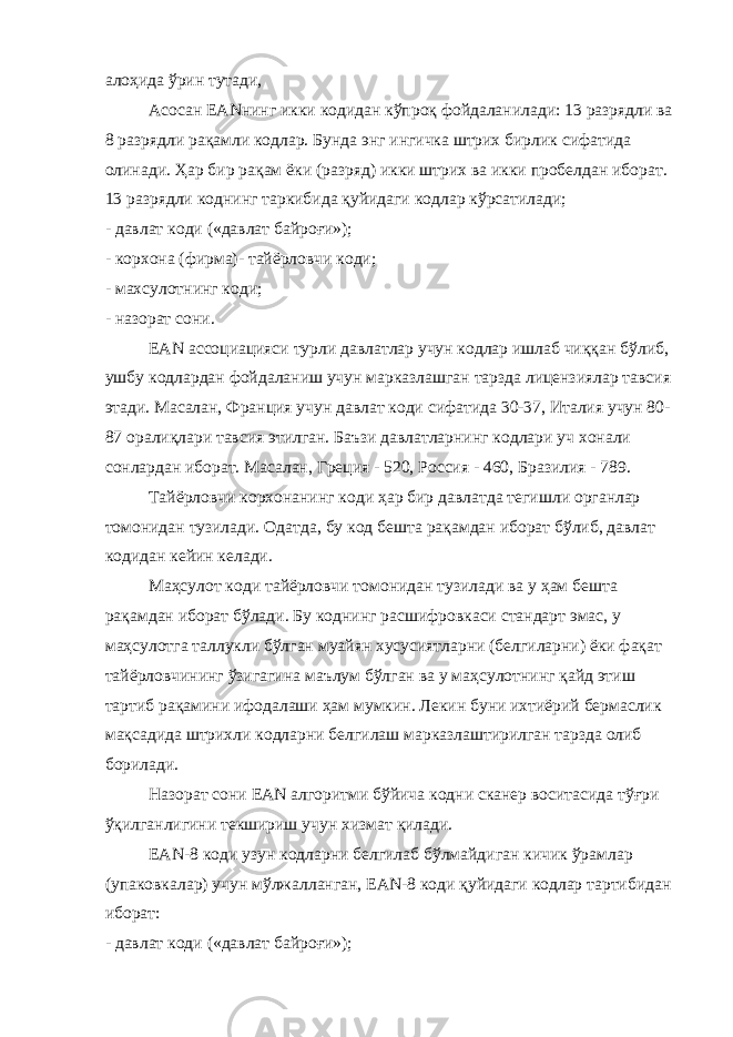 алоҳида ўрин тутади, Асосан EANнинг икки кодидан кўпроқ фойдаланилади: 13 разрядли ва 8 разрядли рақамли кодлар. Бунда энг ингичка штрих бирлик сифатида олинади. Ҳар бир рақам ёки (разряд) икки штрих ва икки пробелдан иборат. 13 разрядли коднинг таркибида қуйидаги кодлар кўрсатилади; - давлат коди («давлат байроғи»); - корхона (фирма)- тайёрловчи коди; - махсулотнинг коди; - назорат сони. EAN ассоциацияси турли давлатлар учун кодлар ишлаб чиққан бўлиб, ушбу кодлардан фойдаланиш учун марказлашган тарзда лицензиялар тавсия этади. Масалан, Франция учун давлат коди сифатида 30-37, Италия учун 80- 87 оралиқлари тавсия этилган. Баъзи давлатларнинг кодлари уч хонали сонлардан иборат. Масалан, Греция - 520, Россия - 460, Бразилия - 789. Тайёрловчи корхонанинг коди ҳ ар бир давлатда тегишли органлар томонидан тузилади. Одатда, бу код бешта рақамдан иборат бўлиб, давлат кодидан кейин келади. Маҳсулот коди тайёрловчи томонидан тузилади ва у ҳам бешта рақамдан иборат бўлади. Бу коднинг расшифровкаси стандарт эмас, у маҳсулотга таллукли бўлган муайян хусусиятларни (белгиларни) ёки фақат тайёрловчининг ўзигагина маълум бўлган ва у маҳсулотнинг қайд этиш тартиб рақамини ифодалаши ҳам мумкин. Лекин буни ихтиёрий бермаслик мақсадида штрихли кодларни белгилаш марказлаштирилган тарзда олиб борилади. Назорат сони EAN алгоритми бўйича кодни сканер воситасида тўғри ўқилганлигини текшириш учун хизмат қилади. EAN-8 коди узун кодларни белгилаб бўлмайдиган кичик ўрамлар (упаковкалар) учун мўлжалланган, ЕАN-8 коди қуйидаги кодлар тартибидан иборат: - давлат коди («давлат байроғи»); 