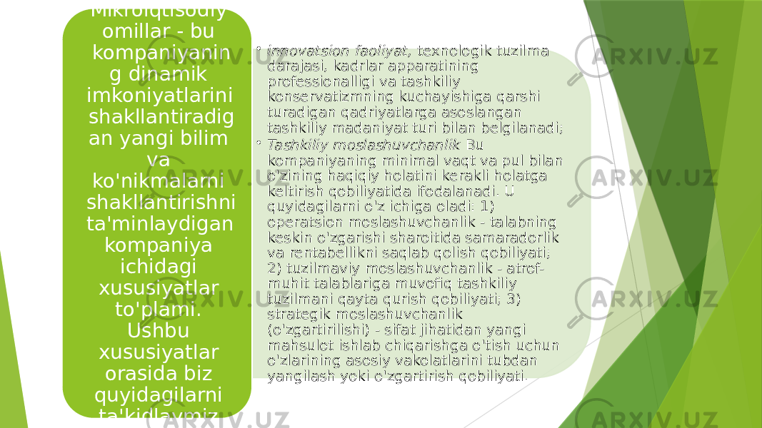 • innovatsion faoliyat,  texnologik tuzilma darajasi, kadrlar apparatining professionalligi va tashkiliy konservatizmning kuchayishiga qarshi turadigan qadriyatlarga asoslangan tashkiliy madaniyat turi bilan belgilanadi; • Tashkiliy moslashuvchanlik  Bu kompaniyaning minimal vaqt va pul bilan o&#39;zining haqiqiy holatini kerakli holatga keltirish qobiliyatida ifodalanadi. U quyidagilarni o&#39;z ichiga oladi: 1) operatsion moslashuvchanlik - talabning keskin o&#39;zgarishi sharoitida samaradorlik va rentabellikni saqlab qolish qobiliyati; 2) tuzilmaviy moslashuvchanlik - atrof- muhit talablariga muvofiq tashkiliy tuzilmani qayta qurish qobiliyati; 3) strategik moslashuvchanlik (o&#39;zgartirilishi) - sifat jihatidan yangi mahsulot ishlab chiqarishga o&#39;tish uchun o&#39;zlarining asosiy vakolatlarini tubdan yangilash yoki o&#39;zgartirish qobiliyati.Mikroiqtisodiy omillar - bu kompaniyanin g dinamik imkoniyatlarini shakllantiradig an yangi bilim va ko&#39;nikmalarni shakllantirishni ta&#39;minlaydigan kompaniya ichidagi xususiyatlar to&#39;plami. Ushbu xususiyatlar orasida biz quyidagilarni ta&#39;kidlaymiz. 