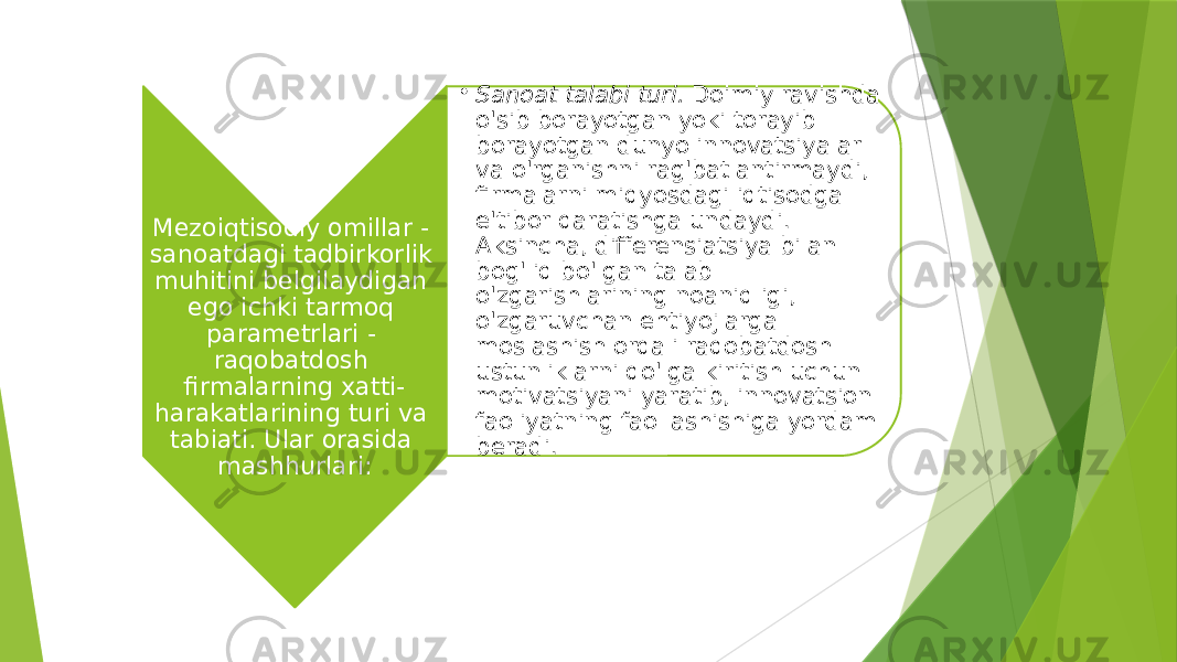 Mezoiqtisodiy omillar - sanoatdagi tadbirkorlik muhitini belgilaydigan ego ichki tarmoq parametrlari - raqobatdosh firmalarning xatti- harakatlarining turi va tabiati. Ular orasida mashhurlari: • Sanoat talabi turi.  Doimiy ravishda o&#39;sib borayotgan yoki torayib borayotgan dunyo innovatsiyalar va o&#39;rganishni rag&#39;batlantirmaydi, firmalarni miqyosdagi iqtisodga e&#39;tibor qaratishga undaydi. Aksincha, differensiatsiya bilan bog&#39;liq bo&#39;lgan talab o&#39;zgarishlarining noaniqligi, o&#39;zgaruvchan ehtiyojlarga moslashish orqali raqobatdosh ustunliklarni qo&#39;lga kiritish uchun motivatsiyani yaratib, innovatsion faoliyatning faollashishiga yordam beradi. 