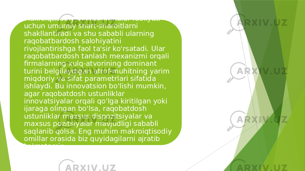 Makroiqtisodiy omillar firmalar faoliyati uchun umumiy shart-sharoitlarni shakllantiradi va shu sababli ularning raqobatbardosh salohiyatini rivojlantirishga faol ta&#39;sir ko&#39;rsatadi. Ular raqobatbardosh tanlash mexanizmi orqali firmalarning xulq-atvorining dominant turini belgilaydigan atrof-muhitning yarim miqdoriy va sifat parametrlari sifatida ishlaydi. Bu innovatsion bo&#39;lishi mumkin, agar raqobatdosh ustunliklar innovatsiyalar orqali qo&#39;lga kiritilgan yoki ijaraga olingan bo&#39;lsa, raqobatdosh ustunliklar maxsus dispozitsiyalar va maxsus pozitsiyalar mavjudligi sababli saqlanib qolsa. Eng muhim makroiqtisodiy omillar orasida biz quyidagilarni ajratib ko&#39;rsatamiz. 