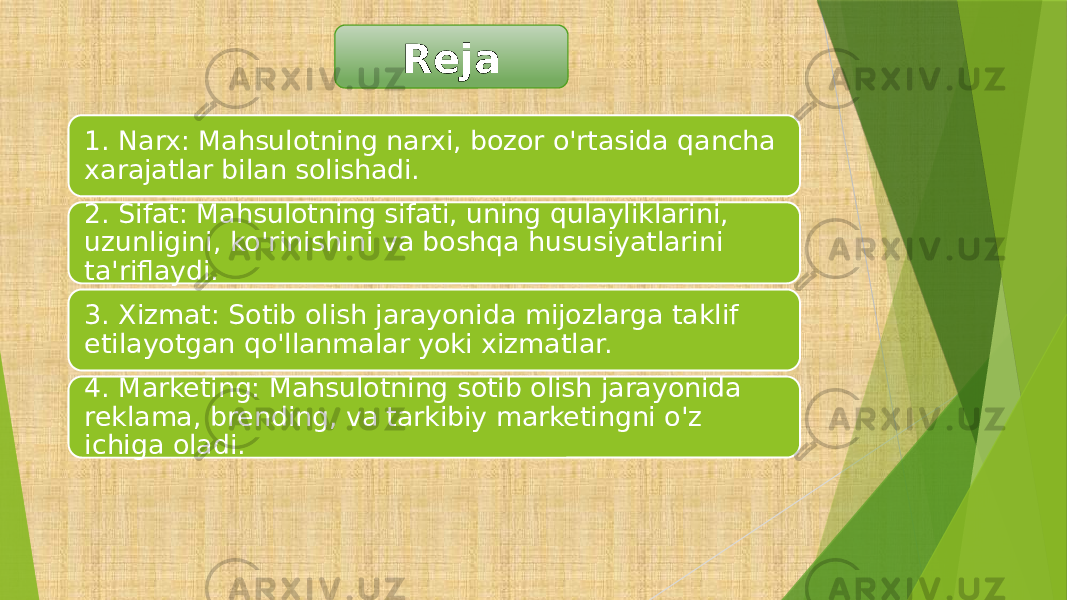 1. Narx: Mahsulotning narxi, bozor o&#39;rtasida qancha xarajatlar bilan solishadi. 2. Sifat: Mahsulotning sifati, uning qulayliklarini, uzunligini, ko&#39;rinishini va boshqa hususiyatlarini ta&#39;riflaydi. 3. Xizmat: Sotib olish jarayonida mijozlarga taklif etilayotgan qo&#39;llanmalar yoki xizmatlar. 4. Marketing: Mahsulotning sotib olish jarayonida reklama, brending, va tarkibiy marketingni o&#39;z ichiga oladi. Reja 