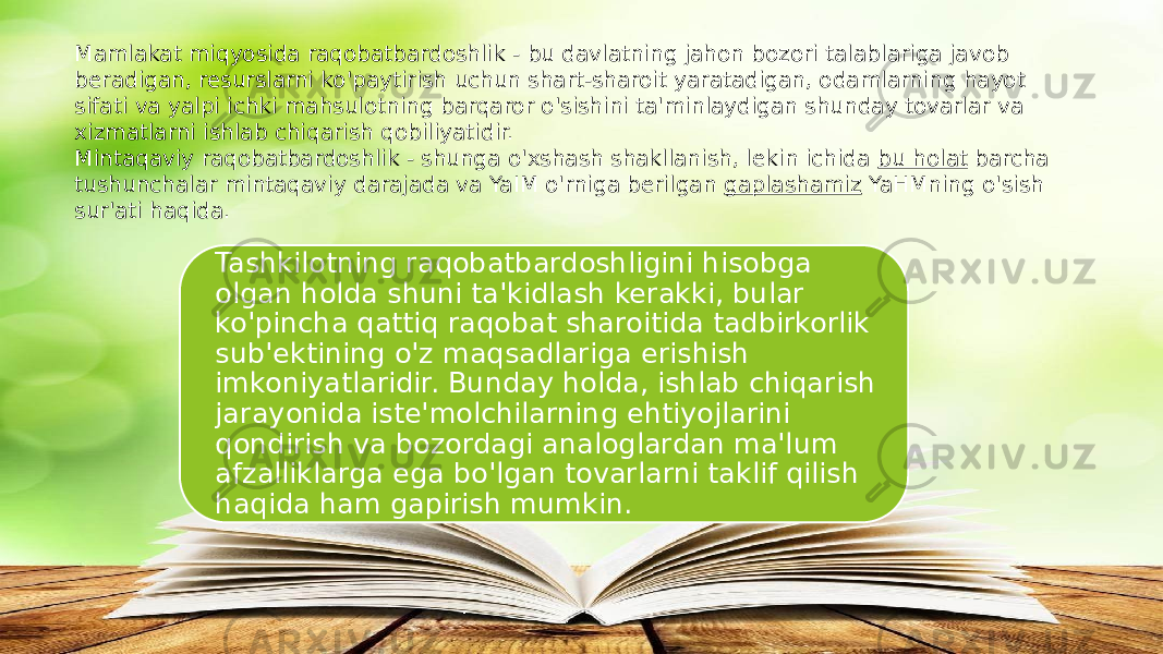 Mamlakat miqyosida raqobatbardoshlik - bu davlatning jahon bozori talablariga javob beradigan, resurslarni ko&#39;paytirish uchun shart-sharoit yaratadigan, odamlarning hayot sifati va yalpi ichki mahsulotning barqaror o&#39;sishini ta&#39;minlaydigan shunday tovarlar va xizmatlarni ishlab chiqarish qobiliyatidir. Mintaqaviy raqobatbardoshlik - shunga o&#39;xshash shakllanish, lekin ichida  bu holat  barcha tushunchalar mintaqaviy darajada va YaIM o&#39;rniga berilgan  gaplashamiz  YaHMning o&#39;sish sur&#39;ati haqida. Tashkilotning raqobatbardoshligini hisobga olgan holda shuni ta&#39;kidlash kerakki, bular ko&#39;pincha qattiq raqobat sharoitida tadbirkorlik sub&#39;ektining o&#39;z maqsadlariga erishish imkoniyatlaridir. Bunday holda, ishlab chiqarish jarayonida iste&#39;molchilarning ehtiyojlarini qondirish va bozordagi analoglardan ma&#39;lum afzalliklarga ega bo&#39;lgan tovarlarni taklif qilish haqida ham gapirish mumkin. 