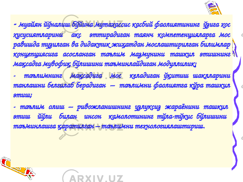 - муайян йўналиш бўйича мутахассис касбий фаолиятининг ўзига хос хусусиятларини акс эттирадиган таянч компетенцияларга мос равишда тузилган ва дидактик жиҳатдан мослаштирилган билимлар концепциясига асосланган таълим мазмунини ташкил этишнинг мақсадга мувофиқ бўлишини таъминлайдиган модуллилик; - таълимнинг мақсадига мос келадиган ўқитиш шаклларини танлашни белгилаб берадиган – таълимни фаолиятга кўра ташкил этиш; - таълим олиш – ривожланишнинг узлуксиз жараёнини ташкил этиш йўли билан инсон камолотининг тўла-тўкис бўлишини таъминлашга қаратилган – таълимни технологиялаштириш. 