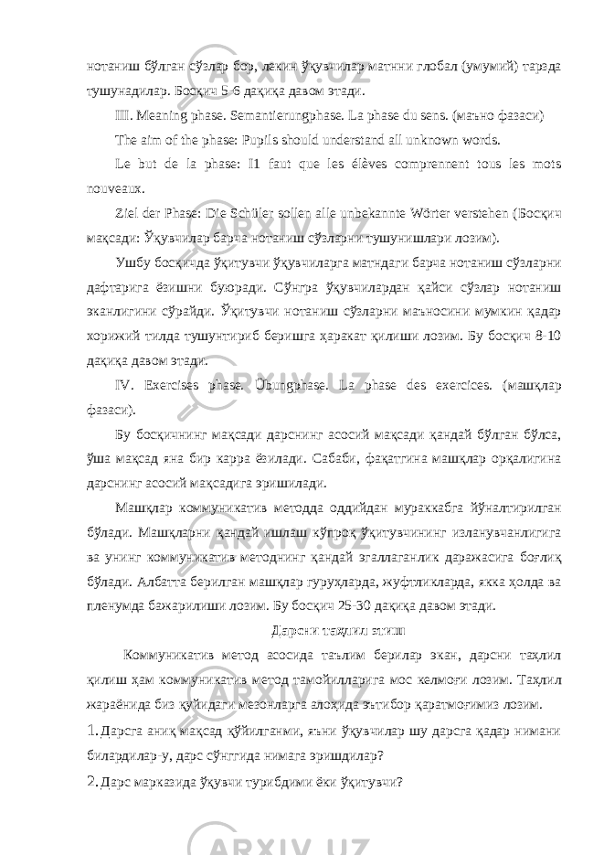 нотаниш бўлган сўзлар бор , лекин ўқувчилар матнни глобал ( умумий ) тарзда тушунадилар . Босқич 5-6 дақиқа давом этади . III. Meaning phase. Semantierungphase. La phase du sens. ( маъно фазаси ) The aim of the phase: Pupils should understand all unknown words. Le but de la phase: I1 faut que les élèves comprennent tous les mots nouveaux. Ziel der Phase: Die Schüler sollen alle unbekannte Wörter verstehen ( Босқич мақсади : Ўқувчилар барча нотаниш сўзларни тушунишлари лозим ). Ушбу босқичда ўқитувчи ўқувчиларга матндаги барча нотаниш сўзларни дафтарига ёзишни буюради . Сўнгра ўқувчилардан қайси сўзлар нотаниш эканлигини сўрайди . Ўқитувчи нотаниш сўзларни маъносини мумкин қадар хорижий тилда тушунтириб беришга ҳаракат қилиши лозим . Бу босқич 8-10 дақиқа давом этади . IV. Exercises phase. Übungphase. La phase des exercices. ( машқлар фазаси ). Бу босқичнинг мақсади дарснинг асосий мақсади қандай бўлган бўлса , ўша мақсад яна бир карра ёзилади . Сабаби , фақатгина машқлар орқалигина дарснинг асосий мақсадига эришилади . Машқлар коммуникатив методда оддийдан мураккабга йўналтирилган бўлади . Машқларни қандай ишлаш кўпроқ ўқитувчининг изланувчанлигига ва унинг коммуникатив методнинг қандай эгаллаганлик даражасига боғлиқ бўлади . Албатта берилган машқлар гуруҳларда , жуфтликларда , якка ҳолда ва пленумда бажарилиши лозим . Бу босқич 25-30 дақиқа давом этади . Дарсни таҳлил этиш Коммуникатив метод асосида таълим берилар экан , дарсни таҳлил қилиш ҳам коммуникатив метод тамойилларига мос келмоғи лозим . Таҳлил жараёнида биз қуйидаги мезонларга алоҳида эътибор қаратмоғимиз лозим . 1. Дарсга аниқ мақсад қўйилганми, яъни ўқувчилар шу дарсга қадар нимани билардилар-у, дарс сўнггида нимага эришдилар? 2. Дарс марказида ўқувчи турибдими ёки ўқитувчи? 