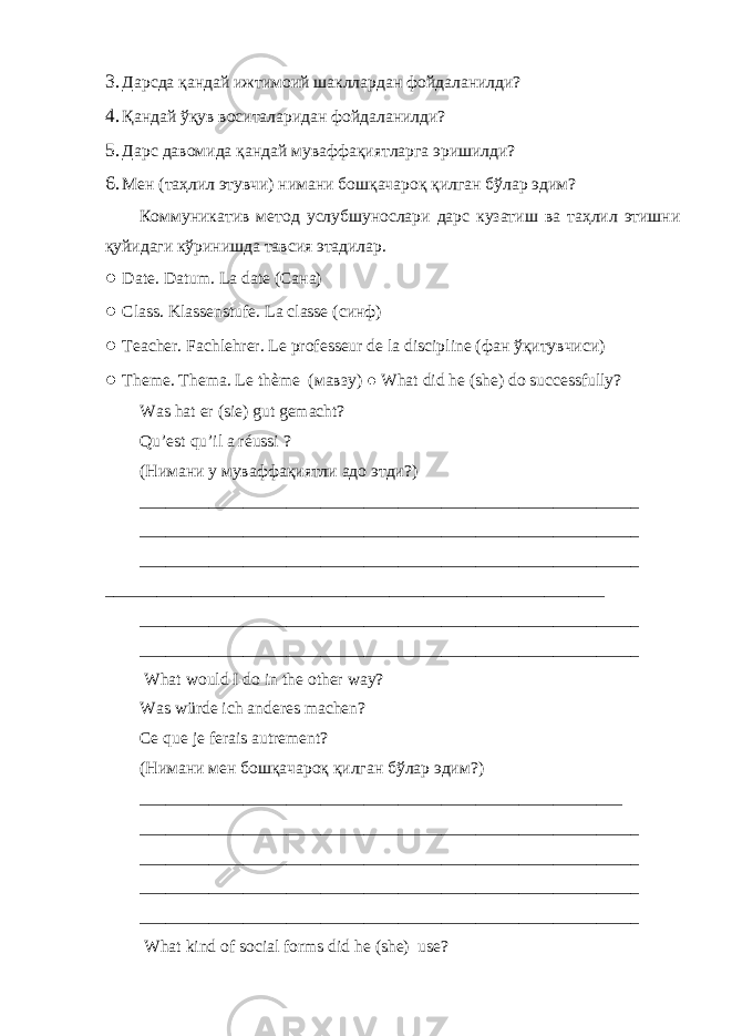 3. Дарсда қандай ижтимоий шакллардан фойдаланилди? 4. Қандай ўқув воситаларидан фойдаланилди? 5. Дарс давомида қандай муваффақиятларга эришилди? 6. Мен (таҳлил этувчи) нимани бошқачароқ қилган бўлар эдим? Коммуникатив метод услубшунослари дарс кузатиш ва таҳлил этишни қуйидаги кўринишда тавсия этадилар. ● Date. Datum. La date ( Сана ) ● Class. Klassenstufe. La classe ( синф ) ● Teacher. Fachlehrer. Le professeur de la discipline ( фан ўқитувчиси ) ● Theme. Thema. Le thème ( мавзу ) ● What did he (she) do successfully? Was hat er (sie) gut gemacht? Qu’est qu’il a réussi ? ( Нимани у муваффақиятли адо этди ?) __________________________________________________________ __________________________________________________________ __________________________________________________________ __________________________________________________________ __________________________________________________________ __________________________________________________________ What would I do in the other way? Was würde ich anderes machen? Ce que je ferais autrement? (Нимани мен бошқачароқ қилган бўлар эдим?) ________________________________________________________ __________________________________________________________ __________________________________________________________ __________________________________________________________ __________________________________________________________ What kind of social forms did he (she) use? 