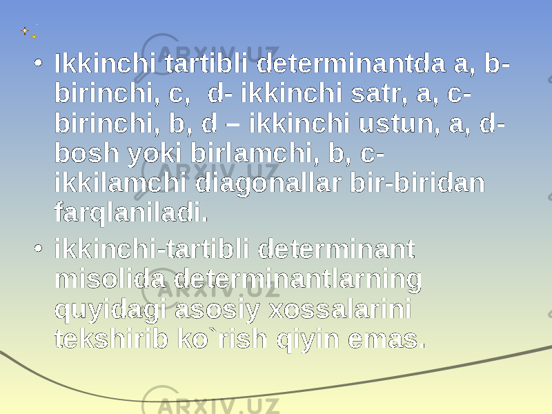 • Ikkinchi tartibli determinantda a, b- birinchi, c, d- ikkinchi satr, a, c- birinchi, b , d – ikkinchi ustun, a, d- bosh yoki birlamchi, b, c- ikkilamchi diagonallar bir-biridan farqlaniladi. • ikkinchi-tartibli determinant misolida determinantlarning quyidagi asosiy xossalarini tekshirib ko`rish qiyin emas. 