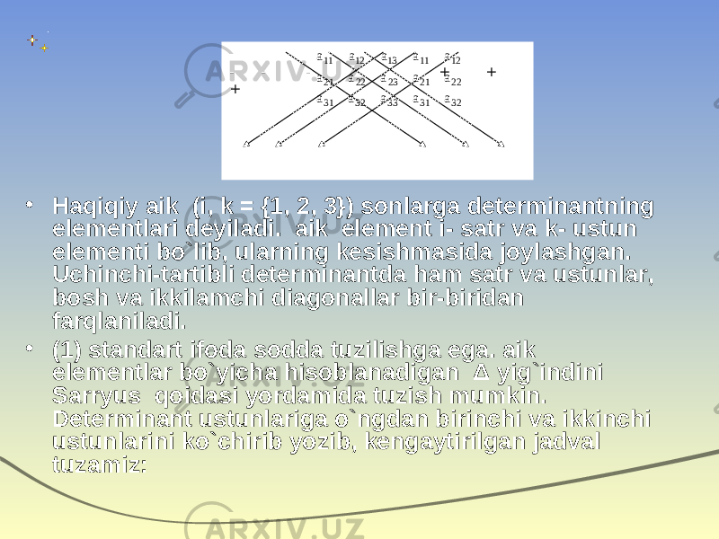• Haqiqiy aik (i, k = {1, 2, 3}) sonlarga determinantning elementlari deyiladi. aik  element i - satr va k - ustun elementi bo`lib, ularning kesishmasida joylashgan. Uchinchi-tartibli determinantda ham satr va ustunlar, bosh va ikkilamchi diagonallar bir-biridan farqlaniladi. • (1) standart ifoda sodda tuzilishga ega. aik elementlar bo`yicha hisoblanadigan Δ yig`indini Sarryus qoidasi yordamida tuzish mumkin. Determinant ustunlariga o`ngdan birinchi va ikkinchi ustunlarini ko`chirib yozib, kengaytirilgan jadval tuzamiz: - - - + + +32 22 12 31 33 32 31 21 23 22 21 11 13 12 11 a a a a a a a a a a a a a a a 