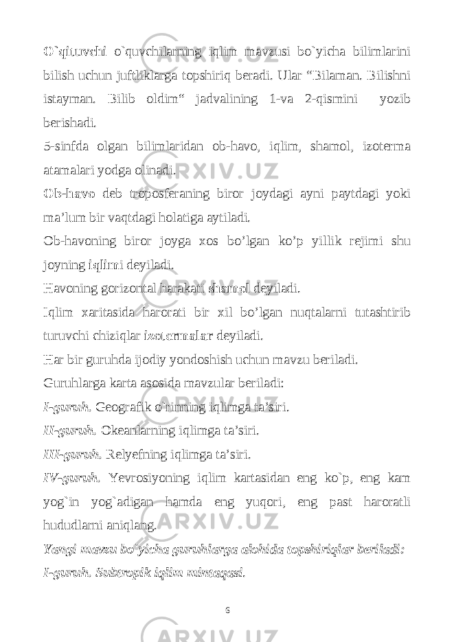 O`qituvchi o`quvchilarning iqlim mavzusi bo`yicha bilimlarini bilish uchun juftliklarga topshiriq beradi. Ular “Bilaman. Bilishni istayman. Bilib oldim“ jadvalining 1-va 2-qismini yozib berishadi. 5-sinfda olgan bilimlaridan ob-havo, iqlim, shamol, izoterma atamalari yodga olinadi. Ob-havo deb troposferaning biror joydagi ayni paytdagi yoki ma’lum bir vaqtdagi holatiga aytiladi. Ob-havoning biror joyga xos bo’lgan ko’p yillik rejimi shu joyning iqlim i deyiladi. Havoning gorizontal harakati shamol deyiladi. Iqlim xaritasida harorati bir xil bo’lgan nuqtalarni tutashtirib turuvchi chiziqlar izotermalar deyiladi. Har bir guruhda ijodiy yondoshish uchun mavzu beriladi. Guruhlarga karta asosida mavzular beriladi: I-guruh. Geografik o`rinning iqlimga ta’siri. II-guruh. Okeanlarning iqlimga ta’siri. III-guruh. Relyefning iqlimga ta’siri. IV-guruh. Yevrosiyoning iqlim kartasidan eng ko`p, eng kam yog`in yog`adigan hamda eng yuqori, eng past haroratli hududlarni aniqlang. Yangi mavzu bo`yicha guruhlarga alohida topshiriqlar beriladi: I-guruh. Subtropik iqlim mintaqasi . 6 