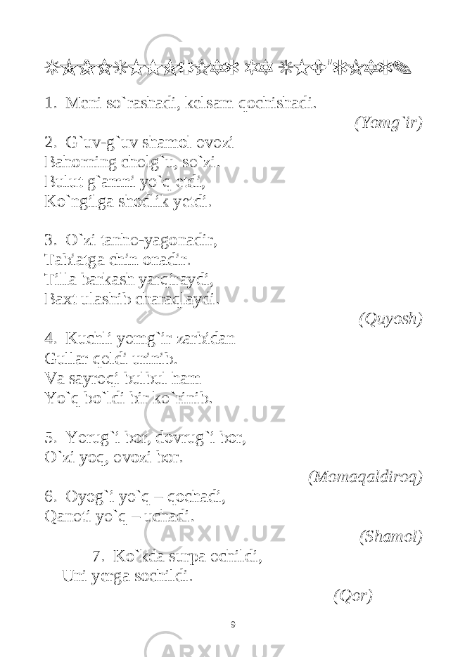 TOPISHMOQLAR VA SHE RLAR.’ 1. Meni so`rashadi, kelsam qochishadi. (Yomg`ir) 2. G`uv-g`uv shamol ovozi Bahorning cholg`u, so`zi. Bulut g`amni yo`q etdi, Ko`ngilga shodlik yetdi. 3. O`zi tanho-yagonadir, Tabiatga chin onadir. Tilla barkash yarqiraydi, Baxt ulashib charaqlaydi. (Quyosh) 4. Kuchli yomg`ir zarbidan Gullar qoldi urinib. Va sayroqi bulbul ham Yo`q bo`ldi bir ko`rinib. 5. Yorug`i bor, dovrug`i bor, O`zi yoq, ovozi bor. (Momaqaldiroq) 6. Oyog`i yo`q – qochadi, Qanoti yo`q – uchadi. (Shamol) 7. Ko`kda surpa ochildi, Uni yerga sochildi. (Qor) 9 