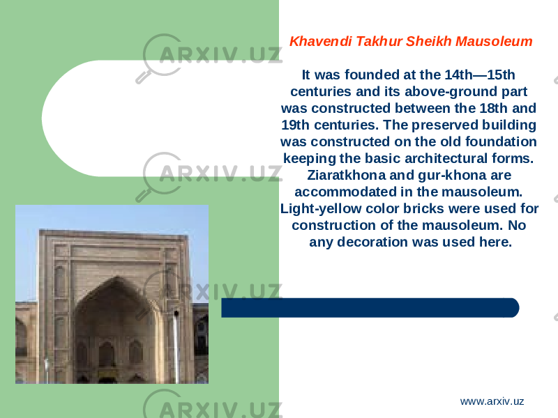 Khavendi Takhur Sheikh Mausoleum It was founded at the 14th—15th centuries and its above-ground part was constructed between the 18th and 19th centuries. The preserved building was constructed on the old foundation keeping the basic architectural forms. Ziaratkhona and gur-khona are accommodated in the mausoleum. Light-yellow color bricks were used for construction of the mausoleum. No any decoration was used here. www.arxiv.uz 