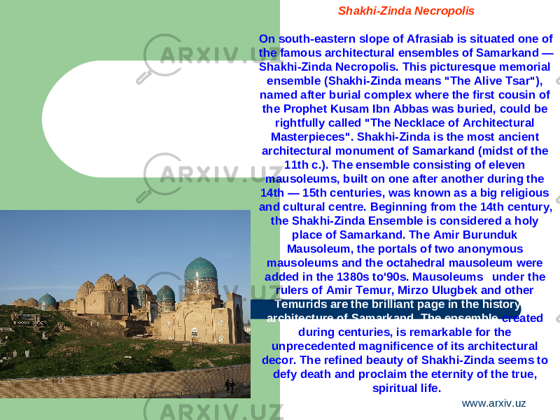 Shakhi-Zinda Necropolis On south-eastern slope of Afrasiab is situated one of the famous architectural ensembles of Samarkand — Shakhi-Zinda Necropolis. This picturesque memorial ensemble (Shakhi-Zinda means &#34;The Alive Tsar&#34;), named after burial complex where the first cousin of the Prophet Kusam Ibn Abbas was buried, could be rightfully called &#34;The Necklace of Architectural Masterpieces&#34;. Shakhi-Zinda is the most ancient architectural monument of Samarkand (midst of the 11th c.). The ensemble consisting of eleven mausoleums, built on one after another during the 14th — 15th centuries, was known as a big religious and cultural centre. Beginning from the 14th century, the Shakhi-Zinda Ensemble is considered a holy place of Samarkand. The Amir Burunduk Mausoleum, the portals of two anonymous mausoleums and the octahedral mausoleum were added in the 1380s to&#39;90s. Mausoleums under the rulers of Amir Temur, Mirzo Ulugbek and other Temurids are the brilliant page in the history of architecture of Samarkand. The ensemble created during centuries, is remarkable for the unprecedented magnificence of its architectural decor. The refined beauty of Shakhi-Zinda seems to defy death and proclaim the eternity of the true, spiritual life. www.arxiv.uz 