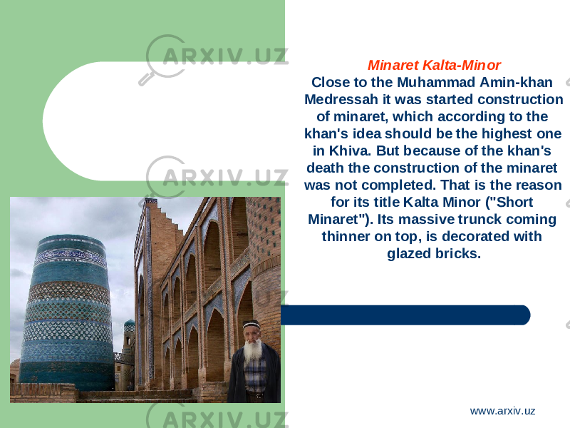 Minaret Kalta-Minor Close to the Muhammad Amin-khan Medressah it was started construction of minaret, which according to the khan&#39;s idea should be the highest one in Khiva. But because of the khan&#39;s death the construction of the minaret was not completed. That is the reason for its title Kalta Minor (&#34;Short Minaret&#34;). Its massive trunck coming thinner on top, is decorated with glazed bricks. www.arxiv.uz 