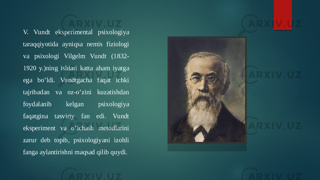 V. Vundt eksperimental psixologiya taraqqiyotida ayniqsa nemis fiziologi va psixologi Vilgelm Vundt (1832- 1920 y.)ning ishlari katta aham iyatga ega bo’ldi. Vundtgacha faqat ichki tajribadan va oz-o’zini kuzatishdan foydalanib kelgan psixologiya faqatgina tasviriy fan edi. Vundt eksperiment va o’lchash metodlarini zarur deb topib, psixologiyani izohli fanga aylantirishni maqsad qilib quydi. 