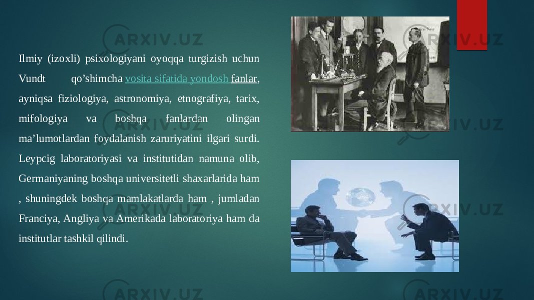 Ilmiy (izoxli) psixologiyani oyoqqa turgizish uchun Vundt qo’shimcha  vosita sifatida yondosh fanlar , ayniqsa fiziologiya, astronomiya, etnografiya, tarix, mifologiya va boshqa fanlardan olingan ma’lumotlardan foydalanish zaruriyatini ilgari surdi. Leypcig laboratoriyasi va institutidan namuna olib, Germaniyaning boshqa universitetli shaxarlarida ham , shuningdek boshqa mamlakatlarda ham , jumladan Franciya, Angliya va Amerikada laboratoriya ham da institutlar tashkil qilindi. 