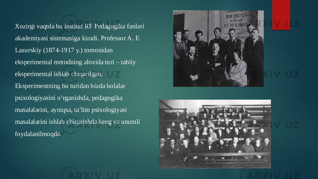 Xozirgi vaqtda bu institut RF Pedagogika fanlari akademiyasi sistemasiga kiradi. Professor A. F. Lazurskiy (1874-1917 y.) tomonidan eksperimental metodning aloxida turi – tabiiy eksperimental ishlab chiqarilgan. Eksperimentning bu turidan bizda bolalar psixologiyasini o’rganishda, pedagogika masalalarini, ayniqsa, ta’lim psixologiyasi masalalarini ishlab chiqarishda keng va unumli foydalanilmoqda. 