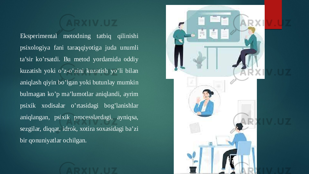 Eksperimental metodning tatbiq qilinishi psixologiya fani taraqqiyotiga juda unumli ta’sir ko’rsatdi. Bu metod yordamida oddiy kuzatish yoki o’z-o’zini kuzatish yo’li bilan aniqlash qiyin bo’lgan yoki butunlay mumkin bulmagan ko’p ma’lumotlar aniqlandi, ayrim psixik xodisalar o’rtasidagi bog’lanishlar aniqlangan, psixik processlardagi, ayniqsa, sezgilar, diqqat, idrok, xotira soxasidagi ba’zi bir qonuniyatlar ochilgan. 