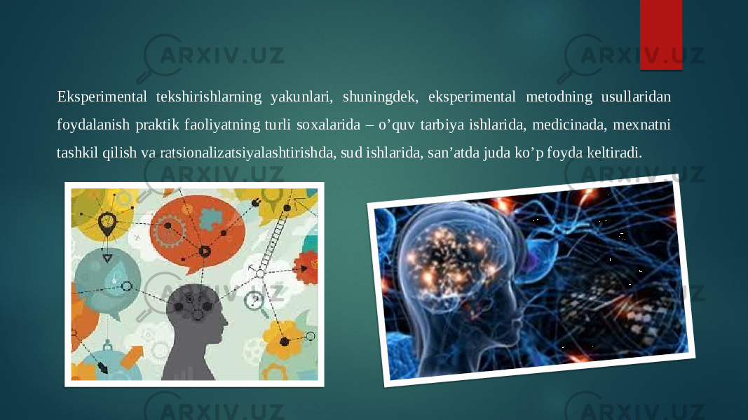 Eksperimental tekshirishlarning yakunlari, shuningdek, eksperimental metodning usullaridan foydalanish praktik faoliyatning turli soxalarida – o’quv tarbiya ishlarida, medicinada, mexnatni tashkil qilish va ratsionalizatsiyalashtirishda, sud ishlarida, san’atda juda ko’p foyda keltiradi. 