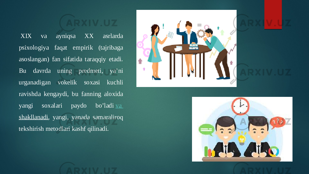   XIX va ayniqsa XX asrlarda psixologiya faqat empirik (tajribaga asoslangan) fan sifatida taraqqiy etadi. Bu davrda uning predmeti, ya’ni urganadigan vokelik soxasi kuchli ravishda kengaydi, bu fanning aloxida yangi soxalari paydo bo’ladi  va shakllanadi , yangi, yanada samaraliroq tekshirish metodlari kashf qilinadi. 